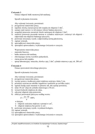 „Projekt współfinansowany ze środków Europejskiego Funduszu Społecznego”
12
Ćwiczenie 3
Oznacz objętość bułki montowej lub maślanej.
Sposób wykonania ćwiczenia
Aby wykonać ćwiczenie, powinieneś:
1) przygotować stanowisko pracy,
2) napełnić zlewkę ziarnem prosa lub rzepaku do objętości 2 dm3
,
3) usunąć część nasion i w ich miejsce włożyć badane pieczywo,
4) uzupełnić ponownie zawartość zlewki nasionami do objętości 2 dm3
,
5) umieścić ponownie pozostałe nasiona w cylindrze miarowym i zmierzyć ich objętość –
odpowiada ona objętości badanego pieczywa,
6) porównać otrzymany wynik z odpowiednią normą jakościową,
7) zapisać wniosek,
8) uporządkować stanowisko pracy,
9) sporządzić sprawozdanie z wykonanego ćwiczenia w zeszycie.
Wyposażenie stanowiska pracy:
− materiały biurowe,
− bułka montowa lub maślana,
− obowiązujące normy wyrobów piekarskich,
− ziarna prosa lub rzepaku,
− sprzęt laboratoryjny: miseczka, zlewka o poj. 2 dm3
, cylinder miarowy o poj. ok. 200 cm3
.
Ćwiczenie 4
Oznacz porowatość dowolnego pieczywa.
Sposób wykonania ćwiczenia
Aby wykonać ćwiczenie, powinieneś:
1) przygotować stanowisko pracy,
2) wyciąć nożem z środkowej części miękiszu sześcian o boku 3 cm,
3) przenieść sześcian na szkiełko zegarkowe i podzielić go na kilka części,
4) ugnieść każdą część starannie w palcach, tak, aby usunąć powietrze,
5) nalać 30 cm3
oleju do cylindra miarowego o 50 cm3
,
6) wrzucić kuleczki miękiszu do oleju,
7) odczytać objętość oleju ponownie,
8) obliczyć porowatość pieczywa według wzoru:
%100
)(
⋅
−
=
a
ba
X
w którym:
a – objętość sześcianu miękiszu z porami w cm3
,
b – objętość miękiszu bez porów w cm3
,
9) porównać otrzymany wynik z wynikami kolegów,
10) zapisać wniosek,
11) uporządkować stanowisko pracy,
12) sporządzić sprawozdanie z wykonanego ćwiczenia w zeszycie.
 