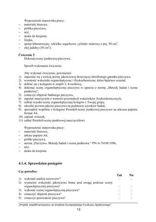 „Projekt współfinansowany ze środków Europejskiego Funduszu Społecznego”
13
Wyposażenie stanowiska pracy:
− materiały biurowe,
− próbka pieczywa,
− nóż,
− deska do krojenia,
− linijka,
− sprzęt laboratoryjny: szkiełko zegarkowe, cylinder miarowy o poj. 50 cm3
,
− olej jadalny (30 cm3
),
Ćwiczenie 5
Dokonaj oceny punktowej pieczywa.
Sposób wykonania ćwiczenia
Aby wykonać ćwiczenie, powinieneś:
1) zapoznać się z treścią normy jakościowej dotyczącej określonego gatunku pieczywa,
2) wymienić wskaźniki organoleptyczne i fizykochemiczne, które będziesz oceniał,
3) dobrać się z kolegami w zespół 3, 4-osobowy,
4) dokonać oceny organoleptycznej pieczywa w oparciu o normę „Metody badań i ocena
punktowa”,
5) oznaczyć objętość badanego pieczywa,
6) zapytać nauczyciela o wartości pozostałych wskaźników fizykochemicznych,
7) zebrać wyniki oceny organoleptycznej kolegów z Twojej grupy,
8) określić poziom jakości pieczywa na podstawie wyników badań,
9) sporządzić wspólnie z kolegami Protokół oceny punktowej pieczywa na arkuszu papieru
format A4,
10) zapisać wniosek,
11) oddać Protokół oceny punktowej nauczycielowi.
Wyposażenie stanowiska pracy:
− materiały biurowe,
− arkusz papieru A4,
− próbki pieczywa,
− norma „Pieczywo. Metody badań i ocena punktowa.” PN-A-74108:1996,
− nóż,
− deska do krojenia.
4.1.4. Sprawdzian postępów
Czy potrafisz:
Tak Nie
1) wykonać analizę surowców?  
2) wymienić wskaźniki jakościowe brane pod uwagę podczas oceny
organoleptycznej pieczywa?  
3) wykonać ocenę organoleptyczną pieczywa?  
4) oznaczyć objętość pieczywa?  
5) oznaczyć porowatość pieczywa?  
 