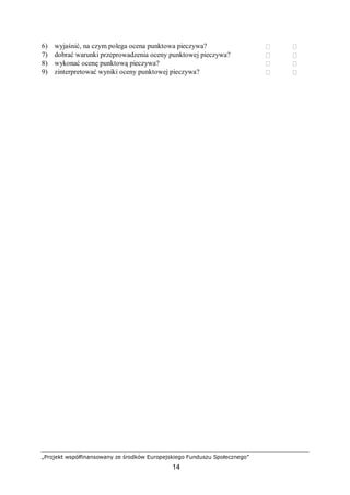 „Projekt współfinansowany ze środków Europejskiego Funduszu Społecznego”
14
6) wyjaśnić, na czym polega ocena punktowa pieczywa?  
7) dobrać warunki przeprowadzenia oceny punktowej pieczywa?  
8) wykonać ocenę punktową pieczywa?  
9) zinterpretować wyniki oceny punktowej pieczywa?  
 