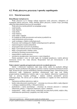 „Projekt współfinansowany ze środków Europejskiego Funduszu Społecznego”
15
4.2. Wady pieczywa, przyczyny i sposoby zapobiegania
4.2.1. Materiał nauczania
Klasyfikacja wad pieczywa
Wady pieczywa są to różnego rodzaju negatywne cechy pieczywa, odstępstwa od
wymaganej jakości pieczywa. Wady obniżają jakość pieczywa, czasami wręcz powodują
całkowitą nieprzydatność pieczywa do konsumpcji.
Wady pieczywa można podzielić na następujące grupy:
− wady kształtu,
− wady objętości,
− wady skórki,
− wady miękiszu,
− wady smaku i zapachu.
Ze względu na źródło powstawania wad można je podzielić na:
− wady pochodzenia surowcowego,
− wady wynikające z błędów technologicznych.
Przyczyny wad wynikających z błędów technologicznych to głównie:
− nieprzestrzeganie receptur piekarskich,
− złe przygotowanie surowców do produkcji,
− błędy w prowadzeniu procesów fermentacyjnych,
− błędy w przygotowaniu i obróbce ciasta,
− niewłaściwy przebieg rozrostu końcowego,
− nieprawidłowy wypiek pieczywa,
− niewłaściwe postępowanie z pieczywem w czasie ekspedycji.
Należy pamiętać o tym, że wada nigdy nie występuje pojedynczo, wadzie głównej
towarzyszą zawsze tzw. wady uboczne. Rozpoznanie wad jest równoznaczne z ich
eliminowaniem.
Wpływ jakości i sposobu przygotowania surowców na jakość pieczywa
Jakość i właściwości wypiekowe mąki mają istotny wpływ na uzyskanie dobrego
pieczywa. Dużym problemem dla piekarza są różnice wartości wypiekowej kolejnych dostaw
mąki. Konieczna jest wówczas modyfikacja schematu technologicznego i dostosowanie go do
właściwości mąki. Najlepszym sposobem eliminowania tego typu wad byłaby
przeprowadzona kompleksowa kontrola mąki w tym zbadanie właściwości wypiekowych
mąki za pomocą wypieku próbnego i dopiero ustalenie parametrów procesu
technologicznego. Nie zawsze jest to jednak wykonalne ze względu na różne możliwości
piekarni.
Najczęstsze problemy jakościowe mąki to:
− bardzo niska aktywność amylolityczna*
– otrzymuje się wówczas chleb o małej objętości
z odstającą i popękaną skórką, o zbitej porowatości,
− pochodzenie z ziarna porośniętego – otrzymuje się wówczas pieczywo o ciemnym
zabarwieniu, płaskie, z wilgotnym miękiszem, często z zakalcem,
− niedojrzałość – chleb z mąki świeżej, niedojrzałej ma jasną barwą skórki, miękisz zbity,
niedostatecznie spulchniony i popękany oraz słaby aromat.
*
Aktywność amylolityczna – zdolność enzymów amylaz do rozkładu skrobi
 