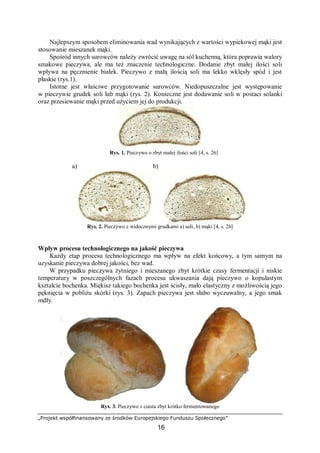 „Projekt współfinansowany ze środków Europejskiego Funduszu Społecznego”
16
Najlepszym sposobem eliminowania wad wynikających z wartości wypiekowej mąki jest
stosowanie mieszanek mąki.
Spośród innych surowców należy zwrócić uwagę na sól kuchenną, która poprawia walory
smakowe pieczywa, ale ma też znaczenie technologiczne. Dodanie zbyt małej ilości soli
wpływa na pęcznienie białek. Pieczywo z małą ilością soli ma lekko wklęsły spód i jest
płaskie (rys.1).
Istotne jest właściwe przygotowanie surowców. Niedopuszczalne jest występowanie
w pieczywie grudek soli lub mąki (rys. 2). Konieczne jest dodawanie soli w postaci solanki
oraz przesiewanie mąki przed użyciem jej do produkcji.
a) b)
Rys. 2. Pieczywo z widocznymi grudkami a) soli, b) mąki [4, s. 26]
Wpływ procesu technologicznego na jakość pieczywa
Każdy etap procesu technologicznego ma wpływ na efekt końcowy, a tym samym na
uzyskanie pieczywa dobrej jakości, bez wad.
W przypadku pieczywa żytniego i mieszanego zbyt krótkie czasy fermentacji i niskie
temperatury w poszczególnych fazach procesu ukwaszania dają pieczywo o kopulastym
kształcie bochenka. Miękisz takiego bochenka jest ścisły, mało elastyczny z możliwością jego
pęknięcia w pobliżu skórki (rys. 3). Zapach pieczywa jest słabo wyczuwalny, a jego smak
mdły.
Rys. 3. Pieczywo z ciasta zbyt krótko fermentowanego
Rys. 1. Pieczywo o zbyt małej ilości soli [4, s. 26]
 