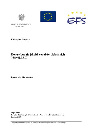 „Projekt współfinansowany ze środków Europejskiego Funduszu Społecznego”
MINISTERSTWO EDUKACJI
NARODOWEJ
Katarzyna Wojtalik
Kontrolowanie jakości wyrobów piekarskich
741[02].Z3.07
Poradnik dla ucznia
Wydawca
Instytut Technologii Eksploatacji – Państwowy Instytut Badawczy
Radom 2007
 