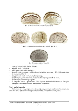 „Projekt współfinansowany ze środków Europejskiego Funduszu Społecznego”
22
Rys. 11. Odstawanie skórki od miękiszu [4, s. 23, 27]
Rys. 12. Pęknięcia i nierównomierne pory miękiszu [4, s. 24, 25]
Rys 13. Smugi w miękiszu [12, s. 96]
Sposoby zapobiegania wadom miękiszu:
− kontrola jakości surowców,
− właściwe przygotowanie surowców,
− kontrolowanie temperatury mąki dodawanej do ciasta, temperatury dolewki i temperatury
pomieszczeń piekarni,
− przygotowanie ciasta o optymalnej konsystencji,
− przestrzeganie parametrów fermentacji, uzyskanie pełnej dojrzałości ciasta,
− przestrzeganie temperatury wypieku,
− w przypadku zakalca – przedłużenie czasu wypieku, delikatne obchodzenie się pieczywa
po wypieku, aż do wystygnięcia, zmniejszenie masy kęsów.
Wady smaku i zapachu
Dobrej jakości pieczywo powinno mieć przyjemny, swoisty aromat i umiarkowanie słony
smak. Pieczywo żytnie i mieszane powinno charakteryzować lekko kwaśny smak.
 