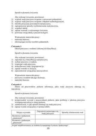 „Projekt współfinansowany ze środków Europejskiego Funduszu Społecznego”
25
Sposób wykonania ćwiczenia
Aby wykonać ćwiczenie, powinieneś:
1) wypisać wady pieczywa związane z surowcami piekarskimi,
2) wypisać wady pieczywa związane z błędami technologicznymi,
3) określić przyczyny powstałych wad pieczywa,
4) zaproponować sposoby wyeliminowania wad pieczywa,
5) wypełnić tabelę,
6) zapisać wniosek z wykonanego ćwiczenia,
7) porównać swoją tabelę z pracami kolegów.
Wyposażenie stanowiska pracy:
− materiały biurowe,
− obowiązujące normy wyrobów piekarskich.
Ćwiczenie 3
Określ pieczywo z wadami i dokonaj ich klasyfikacji.
Sposób wykonania ćwiczenia
Aby wykonać ćwiczenie, powinieneś:
1) zapoznać się z klasyfikacją wad pieczywa,
2) wybrać pieczywo z wadami,
3) rozpoznać wady pieczywa,
4) sklasyfikować wady i pogrupować je,
5) zapisać wnioski w zeszycie,
6) zaprezentować swoją pracę nauczycielowi.
Wyposażenie stanowiska pracy:
− pieczywo z wadami lub jego ilustracje,
− materiały biurowe.
Ćwiczenie 4
Zbierz od pracowników piekarni informacje, jakie wady pieczywa zdarzają się
najczęściej.
Sposób wykonania ćwiczenia
Aby wykonać ćwiczenie, powinieneś:
1) przeprowadzić wywiad z pracownikami piekarni, jakie problemy z jakością pieczywa
występują najczęściej w danej piekarni,
2) zaobserwować, w jaki sposób eliminuje się wady pieczywa,
3) zapisać wyniki swojej pracy w postaci tabeli:
Miejsce wywiadu
Najczęściej pojawiające się
wady pieczywa
Sposoby eliminowania wad
Rozmowa z piekarzem
„ciastowym”
Rozmowa z piekarzem
„piecowym”
 