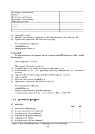 „Projekt współfinansowany ze środków Europejskiego Funduszu Społecznego”
26
Rozmowa z pracownikiem
kontroli
Rozmowa z technologiem
Rozmowa z pracownikiem
magazynu pieczywa
……..
…….
…….
……..
4) wyciągnąć wnioski,
5) sporządzić sprawozdanie z wykonanego ćwiczenia na arkuszu papieru formatu A4,
6) zaprezentować wykonane ćwiczenie na forum grupy.
Wyposażenie stanowiska pracy:
− materiały biurowe,
− arkusz papieru formatu A4.
Ćwiczenie 5
Spośród poznanych wad pieczywa wypisz te, które dyskwalifikują pieczywo jako produkt
konsumpcyjny.
Sposób wykonania ćwiczenia
Aby wykonać ćwiczenie, powinieneś:
1) przeanalizować normy jakościowe różnych gatunków pieczywa,
2) przeanalizować cechy, które powodują całkowitą nieprzydatność do konsumpcji
pieczywa,
3) wypisać wady, które powodują nieprzydatność konsumpcyjną pieczywa,
4) zapisać wnioski,
5) porównać swoją pracę z pracą kolegów,
6) zaprezentować wykonane ćwiczenie nauczycielowi.
Wyposażenie stanowiska pracy:
− materiały biurowe,
− normy jakościowe różnych gatunków pieczywa,
− norma „Pieczywo. Metody badań i ocena punktowa.” PN-A-74108:1996.
4.2.4. Sprawdzian postępów
Czy potrafisz:
Tak Nie
1) zdefiniować wady pieczywa?  
2) dokonać klasyfikacji wad pieczywa?  
3) rozpoznać wady kształtu pieczywa?  
4) rozpoznać wady objętości pieczywa?  
5) rozpoznać wady skórki?  
6) rozpoznać wady miękiszu pieczywa?  
 