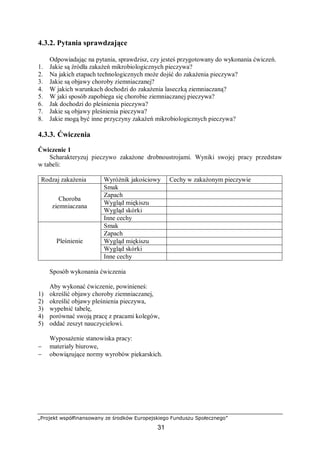„Projekt współfinansowany ze środków Europejskiego Funduszu Społecznego”
31
4.3.2. Pytania sprawdzające
Odpowiadając na pytania, sprawdzisz, czy jesteś przygotowany do wykonania ćwiczeń.
1. Jakie są źródła zakażeń mikrobiologicznych pieczywa?
2. Na jakich etapach technologicznych może dojść do zakażenia pieczywa?
3. Jakie są objawy choroby ziemniaczanej?
4. W jakich warunkach dochodzi do zakażenia laseczką ziemniaczaną?
5. W jaki sposób zapobiega się chorobie ziemniaczanej pieczywa?
6. Jak dochodzi do pleśnienia pieczywa?
7. Jakie są objawy pleśnienia pieczywa?
8. Jakie mogą być inne przyczyny zakażeń mikrobiologicznych pieczywa?
4.3.3. Ćwiczenia
Ćwiczenie 1
Scharakteryzuj pieczywo zakażone drobnoustrojami. Wyniki swojej pracy przedstaw
w tabeli:
Rodzaj zakażenia Wyróżnik jakościowy Cechy w zakażonym pieczywie
Smak
Zapach
Wygląd miękiszu
Wygląd skórki
Choroba
ziemniaczana
Inne cechy
Smak
Zapach
Wygląd miękiszu
Wygląd skórki
Pleśnienie
Inne cechy
Sposób wykonania ćwiczenia
Aby wykonać ćwiczenie, powinieneś:
1) określić objawy choroby ziemniaczanej,
2) określić objawy pleśnienia pieczywa,
3) wypełnić tabelę,
4) porównać swoją pracę z pracami kolegów,
5) oddać zeszyt nauczycielowi.
Wyposażenie stanowiska pracy:
− materiały biurowe,
− obowiązujące normy wyrobów piekarskich.
 
