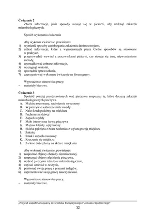 „Projekt współfinansowany ze środków Europejskiego Funduszu Społecznego”
32
Ćwiczenie 2
Zbierz informacje, jakie sposoby stosuje się w piekarni, aby uniknąć zakażeń
mikrobiologicznych.
Sposób wykonania ćwiczenia
Aby wykonać ćwiczenie, powinieneś:
1) wymienić sposoby zapobiegania zakażeniu drobnoustrojami,
2) zebrać informacje, które z wymienionych przez Ciebie sposobów są stosowane
w praktyce,
3) przeprowadzić wywiad z pracownikami piekarni, czy stosuje się inne, niewymienione
metody,
4) uporządkować zebrane informacje,
5) wyciągnąć wnioski,
6) sporządzić sprawozdanie,
7) zaprezentować wykonane ćwiczenie na forum grupy.
Wyposażenie stanowiska pracy:
− materiały biurowe.
Ćwiczenie 3
Spośród poniżej przedstawionych wad pieczywa rozpoznaj te, które dotyczą zakażeń
mikrobiologicznych pieczywa.
A. Miękisz rozerwany, nadmiernie wysuszony
B. W pieczywie widoczne małe owady
C. Nalot kredopodobny na miękiszu
D. Pęcherze na skórce
E. Zapach stęchły
F. Mało intensywna barwa pieczywa
G. Miękisz kleisty, upłynniony
H. Skórka pęknięta z boku bochenka z wylaną porcją miękiszu
I. Zakalec
J. Smak i zapach owocowy
K. Kruszenie się miękiszu
L. Zielone duże plamy na skórce i miękiszu
Aby wykonać ćwiczenie, powinieneś:
1) rozpoznać objawy choroby ziemniaczanej,
2) rozpoznać objawy pleśnienia pieczywa,
3) wybrać pieczywo zakażone mikrobiologicznie,
4) zapisać wnioski w zeszycie,
5) porównać swoją pracę z pracami kolegów,
6) zaprezentować swoją pracę nauczycielowi.
Wyposażenie stanowiska pracy:
− materiały biurowe.
 