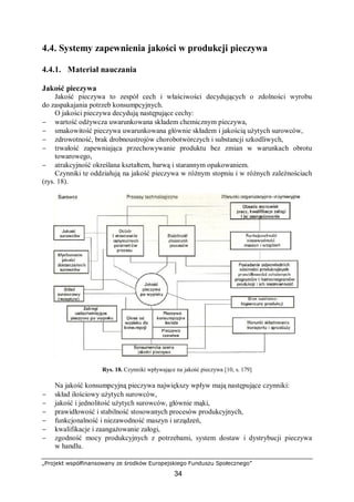 „Projekt współfinansowany ze środków Europejskiego Funduszu Społecznego”
34
4.4. Systemy zapewnienia jakości w produkcji pieczywa
4.4.1. Materiał nauczania
Jakość pieczywa
Jakość pieczywa to zespół cech i właściwości decydujących o zdolności wyrobu
do zaspakajania potrzeb konsumpcyjnych.
O jakości pieczywa decydują następujące cechy:
− wartość odżywcza uwarunkowana składem chemicznym pieczywa,
− smakowitość pieczywa uwarunkowana głównie składem i jakością użytych surowców,
− zdrowotność, brak drobnoustrojów chorobotwórczych i substancji szkodliwych,
− trwałość zapewniająca przechowywanie produktu bez zmian w warunkach obrotu
towarowego,
− atrakcyjność określana kształtem, barwą i starannym opakowaniem.
Czynniki te oddziałują na jakość pieczywa w różnym stopniu i w różnych zależnościach
(rys. 18).
Rys. 18. Czynniki wpływające na jakość pieczywa [10, s. 179]
Na jakość konsumpcyjną pieczywa największy wpływ mają następujące czynniki:
− skład ilościowy użytych surowców,
− jakość i jednolitość użytych surowców, głównie mąki,
− prawidłowość i stabilność stosowanych procesów produkcyjnych,
− funkcjonalność i niezawodność maszyn i urządzeń,
− kwalifikacje i zaangażowanie załogi,
− zgodność mocy produkcyjnych z potrzebami, system dostaw i dystrybucji pieczywa
w handlu.
 