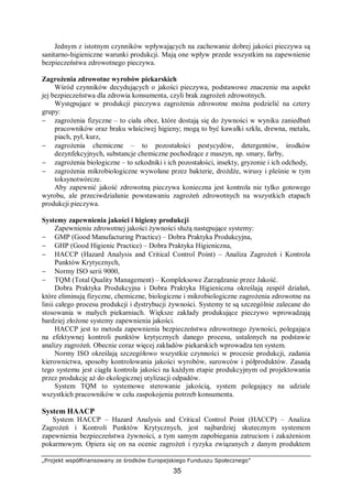 „Projekt współfinansowany ze środków Europejskiego Funduszu Społecznego”
35
Jednym z istotnym czynników wpływających na zachowanie dobrej jakości pieczywa są
sanitarno-higieniczne warunki produkcji. Mają one wpływ przede wszystkim na zapewnienie
bezpieczeństwa zdrowotnego pieczywa.
Zagrożenia zdrowotne wyrobów piekarskich
Wśród czynników decydujących o jakości pieczywa, podstawowe znaczenie ma aspekt
jej bezpieczeństwa dla zdrowia konsumenta, czyli brak zagrożeń zdrowotnych.
Występujące w produkcji pieczywa zagrożenia zdrowotne można podzielić na cztery
grupy:
− zagrożenia fizyczne – to ciała obce, które dostają się do żywności w wyniku zaniedbań
pracowników oraz braku właściwej higieny; mogą to być kawałki szkła, drewna, metalu,
piach, pył, kurz,
− zagrożenia chemiczne – to pozostałości pestycydów, detergentów, środków
dezynfekcyjnych, substancje chemiczne pochodzące z maszyn, np. smary, farby,
− zagrożenia biologiczne – to szkodniki i ich pozostałości, insekty, gryzonie i ich odchody,
− zagrożenia mikrobiologiczne wywołane przez bakterie, drożdże, wirusy i pleśnie w tym
toksynotwórcze.
Aby zapewnić jakość zdrowotną pieczywa konieczna jest kontrola nie tylko gotowego
wyrobu, ale przeciwdziałanie powstawaniu zagrożeń zdrowotnych na wszystkich etapach
produkcji pieczywa.
Systemy zapewnienia jakości i higieny produkcji
Zapewnieniu zdrowotnej jakości żywności służą następujące systemy:
− GMP (Good Manufacturing Practice) – Dobra Praktyka Produkcyjna,
− GHP (Good Higienic Practice) – Dobra Praktyka Higieniczna,
− HACCP (Hazard Analysis and Critical Control Point) – Analiza Zagrożeń i Kontrola
Punktów Krytycznych,
− Normy ISO serii 9000,
− TQM (Total Quality Management) – Kompleksowe Zarządzanie przez Jakość.
Dobra Praktyka Produkcyjna i Dobra Praktyka Higieniczna określają zespół działań,
które eliminują fizyczne, chemiczne, biologiczne i mikrobiologiczne zagrożenia zdrowotne na
linii całego procesu produkcji i dystrybucji żywności. Systemy te są szczególnie zalecane do
stosowania w małych piekarniach. Większe zakłady produkujące pieczywo wprowadzają
bardziej złożone systemy zapewnienia jakości.
HACCP jest to metoda zapewnienia bezpieczeństwa zdrowotnego żywności, polegająca
na efektywnej kontroli punktów krytycznych danego procesu, ustalonych na podstawie
analizy zagrożeń. Obecnie coraz więcej zakładów piekarskich wprowadza ten system.
Normy ISO określają szczegółowo wszystkie czynności w procesie produkcji, zadania
kierownictwa, sposoby kontrolowania jakości wyrobów, surowców i półproduktów. Zasadą
tego systemu jest ciągła kontrola jakości na każdym etapie produkcyjnym od projektowania
przez produkcję aż do ekologicznej utylizacji odpadów.
System TQM to systemowe sterowanie jakością, system polegający na udziale
wszystkich pracowników w celu zaspokojenia potrzeb konsumenta.
System HAACP
System HACCP – Hazard Analysis and Critical Control Point (HACCP) – Analiza
Zagrożeń i Kontroli Punktów Krytycznych, jest najbardziej skutecznym systemem
zapewnienia bezpieczeństwa żywności, a tym samym zapobiegania zatruciom i zakażeniom
pokarmowym. Opiera się on na ocenie zagrożeń i ryzyka związanych z danym produktem
 
