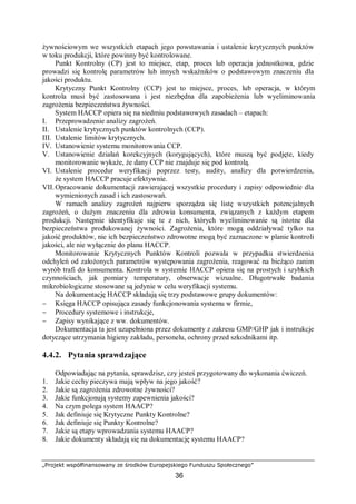 „Projekt współfinansowany ze środków Europejskiego Funduszu Społecznego”
36
żywnościowym we wszystkich etapach jego powstawania i ustalenie krytycznych punktów
w toku produkcji, które powinny być kontrolowane.
Punkt Kontrolny (CP) jest to miejsce, etap, proces lub operacja jednostkowa, gdzie
prowadzi się kontrolę parametrów lub innych wskaźników o podstawowym znaczeniu dla
jakości produktu.
Krytyczny Punkt Kontrolny (CCP) jest to miejsce, proces, lub operacja, w którym
kontrola musi być zastosowana i jest niezbędna dla zapobieżenia lub wyeliminowania
zagrożenia bezpieczeństwa żywności.
System HACCP opiera się na siedmiu podstawowych zasadach – etapach:
I. Przeprowadzenie analizy zagrożeń.
II. Ustalenie krytycznych punktów kontrolnych (CCP).
III. Ustalenie limitów krytycznych.
IV. Ustanowienie systemu monitorowania CCP.
V. Ustanowienie działań korekcyjnych (korygujących), które muszą być podjęte, kiedy
monitorowanie wykaże, że dany CCP nie znajduje się pod kontrolą.
VI. Ustalenie procedur weryfikacji poprzez testy, audity, analizy dla potwierdzenia,
że system HACCP pracuje efektywnie.
VII.Opracowanie dokumentacji zawierającej wszystkie procedury i zapisy odpowiednie dla
wymienionych zasad i ich zastosowań.
W ramach analizy zagrożeń najpierw sporządza się listę wszystkich potencjalnych
zagrożeń, o dużym znaczeniu dla zdrowia konsumenta, związanych z każdym etapem
produkcji. Następnie identyfikuje się te z nich, których wyeliminowanie są istotne dla
bezpieczeństwa produkowanej żywności. Zagrożenia, które mogą oddziaływać tylko na
jakość produktów, nie ich bezpieczeństwo zdrowotne mogą być zaznaczone w planie kontroli
jakości, ale nie wyłącznie do planu HACCP.
Monitorowanie Krytycznych Punktów Kontroli pozwala w przypadku stwierdzenia
odchyleń od założonych parametrów występowania zagrożenia, reagować na bieżąco zanim
wyrób trafi do konsumenta. Kontrola w systemie HACCP opiera się na prostych i szybkich
czynnościach, jak pomiary temperatury, obserwacje wizualne. Długotrwałe badania
mikrobiologiczne stosowane są jedynie w celu weryfikacji systemu.
Na dokumentację HACCP składają się trzy podstawowe grupy dokumentów:
− Księga HACCP opisująca zasady funkcjonowania systemu w firmie,
− Procedury systemowe i instrukcje,
− Zapisy wynikające z ww. dokumentów.
Dokumentacja ta jest uzupełniona przez dokumenty z zakresu GMP/GHP jak i instrukcje
dotyczące utrzymania higieny zakładu, personelu, ochrony przed szkodnikami itp.
4.4.2. Pytania sprawdzające
Odpowiadając na pytania, sprawdzisz, czy jesteś przygotowany do wykonania ćwiczeń.
1. Jakie cechy pieczywa mają wpływ na jego jakość?
2. Jakie są zagrożenia zdrowotne żywności?
3. Jakie funkcjonują systemy zapewnienia jakości?
4. Na czym polega system HAACP?
5. Jak definiuje się Krytyczne Punkty Kontrolne?
6. Jak definiuje się Punkty Kontrolne?
7. Jakie są etapy wprowadzania systemu HAACP?
8. Jakie dokumenty składają się na dokumentację systemu HAACP?
 