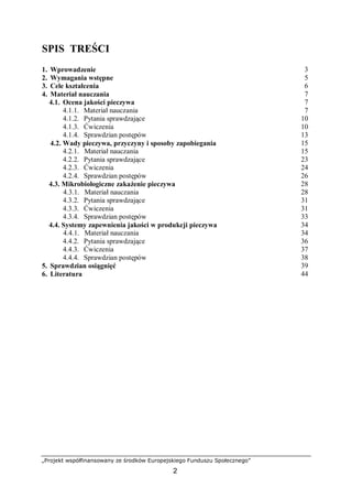 „Projekt współfinansowany ze środków Europejskiego Funduszu Społecznego”
2
SPIS TREŚCI
1. Wprowadzenie 3
2. Wymagania wstępne 5
3. Cele kształcenia 6
4. Materiał nauczania 7
4.1. Ocena jakości pieczywa 7
4.1.1. Materiał nauczania 7
4.1.2. Pytania sprawdzające 10
4.1.3. Ćwiczenia 10
4.1.4. Sprawdzian postępów 13
4.2. Wady pieczywa, przyczyny i sposoby zapobiegania 15
4.2.1. Materiał nauczania 15
4.2.2. Pytania sprawdzające 23
4.2.3. Ćwiczenia 24
4.2.4. Sprawdzian postępów 26
4.3. Mikrobiologiczne zakażenie pieczywa 28
4.3.1. Materiał nauczania 28
4.3.2. Pytania sprawdzające 31
4.3.3. Ćwiczenia 31
4.3.4. Sprawdzian postępów 33
4.4. Systemy zapewnienia jakości w produkcji pieczywa 34
4.4.1. Materiał nauczania 34
4.4.2. Pytania sprawdzające 36
4.4.3. Ćwiczenia 37
4.4.4. Sprawdzian postępów 38
5. Sprawdzian osiągnięć 39
6. Literatura 44
 