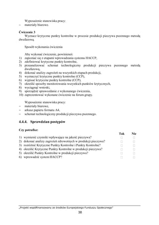 „Projekt współfinansowany ze środków Europejskiego Funduszu Społecznego”
38
Wyposażenie stanowiska pracy:
− materiały biurowe.
Ćwiczenie 3
Wyznacz krytyczne punkty kontrolne w procesie produkcji pieczywa pszennego metodą
dwufazową.
Sposób wykonania ćwiczenia
Aby wykonać ćwiczenie, powinieneś:
1) zapoznać się z etapami wprowadzania systemu HACCP,
2) zdefiniować krytyczne punkty kontrolne,
3) przeanalizować schemat technologiczny produkcji pieczywa pszennego metodą
dwufazową,
4) dokonać analizy zagrożeń na wszystkich etapach produkcji,
5) wyznaczyć krytyczne punkty kontrolne (CCP),
6) wypisać krytyczne punkty kontrolne (CCP),
7) określić sposoby monitorowania wszystkich punktów krytycznych,
8) wyciągnąć wnioski,
9) sporządzić sprawozdanie z wykonanego ćwiczenia,
10) zaprezentować wykonane ćwiczenie na forum grupy.
Wyposażenie stanowiska pracy:
− materiały biurowe,
− arkusz papieru formatu A4,
− schemat technologiczny produkcji pieczywa pszennego.
4.4.4. Sprawdzian postępów
Czy potrafisz:
Tak Nie
1) wymienić czynniki wpływające na jakość pieczywa?  
2) dokonać analizy zagrożeń zdrowotnych w produkcji pieczywa?  
3) rozróżnić Krytyczne Punkty Kontrolne i Punkty Kontrolne?  
4) określić Krytyczne Punkty Kontrolne w produkcji pieczywa?  
5) określić Punkty Kontrolne w produkcji pieczywa?  
6) wprowadzić system HACCP?  
 