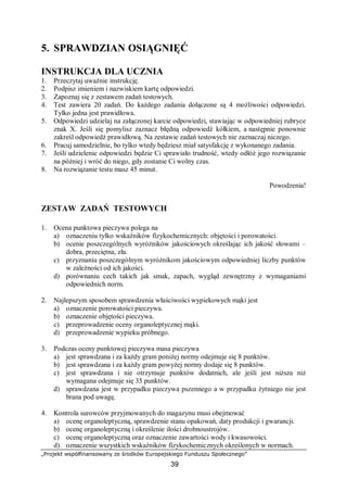 „Projekt współfinansowany ze środków Europejskiego Funduszu Społecznego”
39
5. SPRAWDZIAN OSIĄGNIĘĆ
INSTRUKCJA DLA UCZNIA
1. Przeczytaj uważnie instrukcję.
2. Podpisz imieniem i nazwiskiem kartę odpowiedzi.
3. Zapoznaj się z zestawem zadań testowych.
4. Test zawiera 20 zadań. Do każdego zadania dołączone są 4 możliwości odpowiedzi.
Tylko jedna jest prawidłowa.
5. Odpowiedzi udzielaj na załączonej karcie odpowiedzi, stawiając w odpowiedniej rubryce
znak X. Jeśli się pomylisz zaznacz błędną odpowiedź kółkiem, a następnie ponownie
zakreśl odpowiedź prawidłową. Na zestawie zadań testowych nie zaznaczaj niczego.
6. Pracuj samodzielnie, bo tylko wtedy będziesz miał satysfakcję z wykonanego zadania.
7. Jeśli udzielenie odpowiedzi będzie Ci sprawiało trudność, wtedy odłóż jego rozwiązanie
na później i wróć do niego, gdy zostanie Ci wolny czas.
8. Na rozwiązanie testu masz 45 minut.
Powodzenia!
ZESTAW ZADAŃ TESTOWYCH
1. Ocena punktowa pieczywa polega na
a) oznaczeniu tylko wskaźników fizykochemicznych: objętości i porowatości.
b) ocenie poszczególnych wyróżników jakościowych określając ich jakość słowami –
dobra, przeciętna, zła.
c) przyznaniu poszczególnym wyróżnikom jakościowym odpowiedniej liczby punktów
w zależności od ich jakości.
d) porównaniu cech takich jak smak, zapach, wygląd zewnętrzny z wymaganiami
odpowiednich norm.
2. Najlepszym sposobem sprawdzenia właściwości wypiekowych mąki jest
a) oznaczenie porowatości pieczywa.
b) oznaczenie objętości pieczywa.
c) przeprowadzenie oceny organoleptycznej mąki.
d) przeprowadzenie wypieku próbnego.
3. Podczas oceny punktowej pieczywa masa pieczywa
a) jest sprawdzana i za każdy gram poniżej normy odejmuje się 8 punktów.
b) jest sprawdzana i za każdy gram powyżej normy dodaje się 8 punktów.
c) jest sprawdzana i nie otrzymuje punktów dodatnich, ale jeśli jest niższa niż
wymagana odejmuje się 35 punktów.
d) sprawdzana jest w przypadku pieczywa pszennego a w przypadku żytniego nie jest
brana pod uwagę.
4. Kontrola surowców przyjmowanych do magazynu musi obejmować
a) ocenę organoleptyczną, sprawdzenie stanu opakowań, daty produkcji i gwarancji.
b) ocenę organoleptyczną i określenie ilości drobnoustrojów.
c) ocenę organoleptyczną oraz oznaczenie zawartości wody i kwasowości.
d) oznaczenie wszystkich wskaźników fizykochemicznych określonych w normach.
 