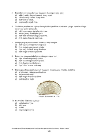 „Projekt współfinansowany ze środków Europejskiego Funduszu Społecznego”
40
5. Prawidłowo wyprodukowane pieczywo żytnie powinno mieć
a) lekko kwaśny i umiarkowanie słony smak.
b) silnie kwaśny i silnie słony smak.
c) mdły i słony smak.
d) wyczuwalny smak żyta.
6. Zwilżanie powierzchni kęsów ciasta przed wypiekiem roztworem syropu ziemniaczanego
stosowane jest w przypadku
a) zdeformowanego kształtu pieczywa.
b) bardzo jasnej skórki pieczywa.
c) zbyt mało aromatycznego pieczywa.
d) zbyt małej objętość pieczywa.
7. Jedną z przyczyn odstawania skórki od miękiszu jest
a) zbyt wysoka temperatura wypieku.
b) zbyt niska temperatura wypieku.
c) zbyt mały dodatek wody do ciasta.
d) zbyt długa fermentacja ciasta.
8. Przyczyną otrzymania kulistego pieczywa może być
a) zbyt luźna konsystencja ciasta.
b) zbyt niska temperatura wypieku.
c) zbyt długi rozrost końcowy.
d) zbyt krótki rozrost końcowy.
9. Prawdopodobną przyczyną wady pieczywa pokazanej na rysunku może być
a) użycie mąki z ziarna porośniętego.
b) nie przesianie mąki.
c) zbyt długie mieszanie ciasta.
d) niedojrzałość mąki.
Rysunek do zadania 9 [4, s. 26]
10. Na rysunku widoczne są wady
a) kształtu pieczywa.
b) miękiszu.
c) skórki.
d) objętości pieczywa.
 