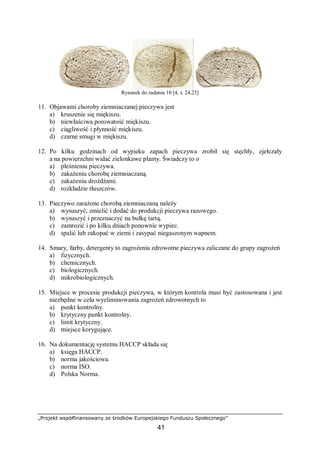 „Projekt współfinansowany ze środków Europejskiego Funduszu Społecznego”
41
Rysunek do zadania 10 [4, s. 24,25]
11. Objawami choroby ziemniaczanej pieczywa jest
a) kruszenie się miękiszu.
b) niewłaściwa porowatość miękiszu.
c) ciągliwość i płynność miękiszu.
d) czarne smugi w miękiszu.
12. Po kilku godzinach od wypieku zapach pieczywa zrobił się stęchły, zjełczały
a na powierzchni widać zielonkawe plamy. Świadczy to o
a) pleśnieniu pieczywa.
b) zakażeniu chorobą ziemniaczaną.
c) zakażeniu drożdżami.
d) rozkładzie tłuszczów.
13. Pieczywo zarażone chorobą ziemniaczaną należy
a) wysuszyć, zmielić i dodać do produkcji pieczywa razowego.
b) wysuszyć i przeznaczyć na bułkę tartą.
c) zamrozić i po kilku dniach ponownie wypiec.
d) spalić lub zakopać w ziemi i zasypać niegaszonym wapnem.
14. Smary, farby, detergenty to zagrożenia zdrowotne pieczywa zaliczane do grupy zagrożeń
a) fizycznych.
b) chemicznych.
c) biologicznych.
d) mikrobiologicznych.
15. Miejsce w procesie produkcji pieczywa, w którym kontrola musi być zastosowana i jest
niezbędne w celu wyeliminowania zagrożeń zdrowotnych to
a) punkt kontrolny.
b) krytyczny punkt kontrolny.
c) limit krytyczny.
d) miejsce korygujące.
16. Na dokumentację systemu HACCP składa się
a) księga HACCP.
b) norma jakościowa.
c) norma ISO.
d) Polska Norma.
 