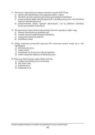 „Projekt współfinansowany ze środków Europejskiego Funduszu Społecznego”
42
17. Pierwszym i najważniejszym etapem wdrażania systemu HACCP jest
a) opracowanie dokumentacji zawierającej procedury i zapisy.
b) określenie sposobu monitorowania krytycznych punktów kontrolnych.
c) przeprowadzenie badań mikrobiologicznych w produkcji pieczywa w celu określenia
zagrożeń mikrobiologicznych.
d) przeprowadzenie analizy zagrożeń zdrowotnych i na tej podstawie określenie
krytycznych punktów kontrolnych.
18. Na zapewnienie bezpieczeństwa zdrowotnego żywności największy wpływ mają
a) istnienie laboratorium przyzakładowego.
b) warunki sanitarno-epidemiologiczne produkcji.
c) wyposażenie techniczne piekarni.
d) kwalifikacje załogi.
19. Zabieg sterylizacji powierzchni pieczywa 96% roztworem etanolu stosuje się w celu
zapobiegania
a) pleśnieniu pieczywa.
b) wadom skórki.
c) przedostaniu się do pieczywa obcych zapachów.
d) wadzie odstawania miękiszu od skórki pieczywa.
20. Przyczyną zbyt kwaśnego smaku chleba może być
a) za długo prowadzony proces fermentacji.
b) zbyt luźne ciasto.
c) przejrzały kwas.
d) niedojrzały kwas.
 