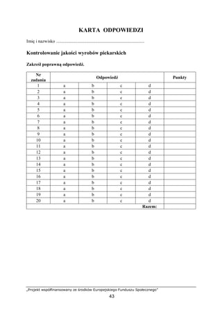 „Projekt współfinansowany ze środków Europejskiego Funduszu Społecznego”
43
KARTA ODPOWIEDZI
Imię i nazwisko ...............................................................................
Kontrolowanie jakości wyrobów piekarskich
Zakreśl poprawną odpowiedź.
Nr
zadania
Odpowiedź Punkty
1 a b c d
2 a b c d
3 a b c d
4 a b c d
5 a b c d
6 a b c d
7 a b c d
8 a b c d
9 a b c d
10 a b c d
11 a b c d
12 a b c d
13 a b c d
14 a b c d
15 a b c d
16 a b c d
17 a b c d
18 a b c d
19 a b c d
20 a b c d
Razem:
 