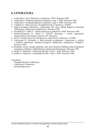 „Projekt współfinansowany ze środków Europejskiego Funduszu Społecznego”
44
6. LITERATURA
1. Ambroziak Z. (red.): Piekarstwo i ciastkarstwo. WNT, Warszawa 1988
2. Ambroziak Z.: Produkcja piekarsko-ciastkarska. Część 1. WSiP, Warszawa 1999
3. Ambroziak Z.: Produkcja piekarsko-ciastkarska. Część 2. WSiP, Warszawa 1999
4. Ceglińska A.: Wady pieczywa. Przegląd Piekarski i Cukierniczy. 10/2002
5. Higiena produkcji piekarskiej i ciastkarskiej. Opr. przez Zakład Badawczy Przemysłu
Piekarskiego, Wydawnictwo Spółdzielcze, Warszawa 1996
6. Horubałowa A., Haber T.: Analiza techniczna w piekarstwie. WSiP, Warszawa 1989
7. Kołożyn-Krajewska D., Sikora T.: HACCP. Koncepcja i system zapewnienia
bezpieczeństwa zdrowotnego żywności. SIT, Warszawa
8. Kot M.: Ustalanie przyczyn wad pieczywa. Cukiernictwo i Piekarstwo. 10/2006
9. Lubczyńska H., Kownacki J.: Dobra praktyka produkcyjna i higieniczna w małych
i średnich piekarniach. Handlowo-Usługowa Spółdzielnia „Samopomoc Chłopska”,
Warszawa 2001
10. Receptury, normy i porady piekarskie. Opr. przez Rolniczo-Handlową Izbę Gospodarczą
Samopomoc Chłopska i Zakład Badawczy Przemysłu Piekarskiego, Warszawa 1993
11. Reński A.: Piekarstwo. Technologia dla ZSZ. Część 1. WSiP, Warszawa 1998
12. Reński A.: Piekarstwo. Technologia dla ZSZ. Część 2. WSiP, Warszawa 1998
Czasopisma:
– Przegląd Piekarski i Cukierniczy
– Cukiernictwo i Piekarstwo
– Przemysł Spożywczy
 