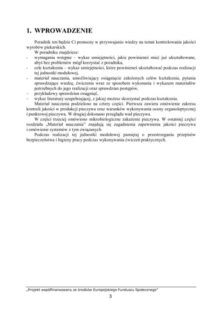 „Projekt współfinansowany ze środków Europejskiego Funduszu Społecznego”
3
1. WPROWADZENIE
Poradnik ten będzie Ci pomocny w przyswajaniu wiedzy na temat kontrolowania jakości
wyrobów piekarskich.
W poradniku znajdziesz:
− wymagania wstępne – wykaz umiejętności, jakie powinieneś mieć już ukształtowane,
abyś bez problemów mógł korzystać z poradnika,
− cele kształcenia – wykaz umiejętności, które powinieneś ukształtować podczas realizacji
tej jednostki modułowej,
− materiał nauczania, umożliwiający osiągnięcie założonych celów kształcenia, pytania
sprawdzające wiedzę, ćwiczenia wraz ze sposobem wykonania i wykazem materiałów
potrzebnych do jego realizacji oraz sprawdzian postępów,
– przykładowy sprawdzian osiągnięć,
– wykaz literatury uzupełniającej, z jakiej możesz skorzystać podczas kształcenia.
Materiał nauczania podzielono na cztery części. Pierwsza zawiera omówienie zakresu
kontroli jakości w produkcji pieczywa oraz warunków wykonywania oceny organoleptycznej
i punktowej pieczywa. W drugiej dokonano przeglądu wad pieczywa.
W części trzeciej omówiono mikrobiologiczne zakażenie pieczywa. W ostatniej części
rozdziału „Materiał nauczania” znajdują się zagadnienia zapewnienia jakości pieczywa
i omówienie systemów z tym związanych.
Podczas realizacji tej jednostki modułowej pamiętaj o przestrzeganiu przepisów
bezpieczeństwa i higieny pracy podczas wykonywania ćwiczeń praktycznych.
 