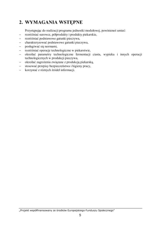 „Projekt współfinansowany ze środków Europejskiego Funduszu Społecznego”
5
2. WYMAGANIA WSTĘPNE
Przystępując do realizacji programu jednostki modułowej, powinieneś umieć:
− rozróżniać surowce, półprodukty i produkty piekarskie,
− rozróżniać podstawowe gatunki pieczywa,
− charakteryzować podstawowe gatunki pieczywa,
− posługiwać się normami,
− rozróżniać operacje technologiczne w piekarstwie,
− określać parametry technologiczne fermentacji ciasta, wypieku i innych operacji
technologicznych w produkcji pieczywa,
− określać zagrożenia związane z produkcją piekarską,
− stosować przepisy bezpieczeństwa i higieny pracy,
− korzystać z różnych źródeł informacji.
 