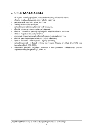 „Projekt współfinansowany ze środków Europejskiego Funduszu Społecznego”
6
3. CELE KSZTAŁCENIA
W wyniku realizacji programu jednostki modułowej, powinieneś umieć:
− określić zasady dokonywania oceny jakości pieczywa,
− przeprowadzić punktową ocenę pieczywa,
− zidentyfikować wady pieczywa,
− scharakteryzować i sklasyfikować wady pieczywa,
− określić przyczyny powstawania wad pieczywa,
− określić i zastosować sposoby zapobiegania powstawaniu wad pieczywa,
− określić przyczyny zakażeń pieczywa,
− rozpoznać objawy typowych mikrobiologicznych zakażeń pieczywa,
− określić sposoby postępowania z pieczywem zakażonym,
− określić znaczenie kontroli jakości i higieny produkcji,
− scharakteryzować i wdrożyć systemy zapewnienia higieny produkcji (HACCP) oraz
jakości produkcji (ISO 9000),
− zastosować przepisy dotyczące tworzenia i funkcjonowania zakładowego systemu
zapewnienia higieny produkcji (HACCP).
 