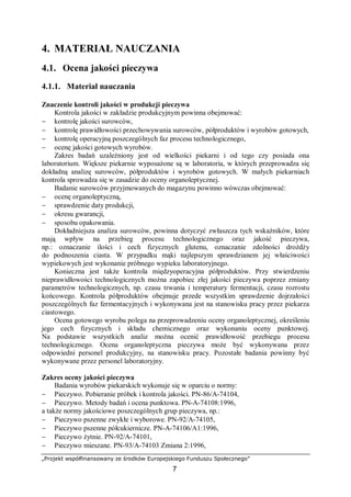 „Projekt współfinansowany ze środków Europejskiego Funduszu Społecznego”
7
4. MATERIAŁ NAUCZANIA
4.1. Ocena jakości pieczywa
4.1.1. Materiał nauczania
Znaczenie kontroli jakości w produkcji pieczywa
Kontrola jakości w zakładzie produkcyjnym powinna obejmować:
− kontrolę jakości surowców,
− kontrolę prawidłowości przechowywania surowców, półproduktów i wyrobów gotowych,
− kontrolę operacyjną poszczególnych faz procesu technologicznego,
− ocenę jakości gotowych wyrobów.
Zakres badań uzależniony jest od wielkości piekarni i od tego czy posiada ona
laboratorium. Większe piekarnie wyposażone są w laboratoria, w których przeprowadza się
dokładną analizę surowców, półproduktów i wyrobów gotowych. W małych piekarniach
kontrola sprowadza się w zasadzie do oceny organoleptycznej.
Badanie surowców przyjmowanych do magazynu powinno wówczas obejmować:
− ocenę organoleptyczną,
− sprawdzenie daty produkcji,
− okresu gwarancji,
− sposobu opakowania.
Dokładniejsza analiza surowców, powinna dotyczyć zwłaszcza tych wskaźników, które
mają wpływ na przebieg procesu technologicznego oraz jakość pieczywa,
np.: oznaczanie ilości i cech fizycznych glutenu, oznaczanie zdolności drożdży
do podnoszenia ciasta. W przypadku mąki najlepszym sprawdzianem jej właściwości
wypiekowych jest wykonanie próbnego wypieku laboratoryjnego.
Konieczna jest także kontrola międzyoperacyjna półproduktów. Przy stwierdzeniu
nieprawidłowości technologicznych można zapobiec złej jakości pieczywa poprzez zmiany
parametrów technologicznych, np. czasu trwania i temperatury fermentacji, czasu rozrostu
końcowego. Kontrola półproduktów obejmuje przede wszystkim sprawdzenie dojrzałości
poszczególnych faz fermentacyjnych i wykonywana jest na stanowisku pracy przez piekarza
ciastowego.
Ocena gotowego wyrobu polega na przeprowadzeniu oceny organoleptycznej, określeniu
jego cech fizycznych i składu chemicznego oraz wykonaniu oceny punktowej.
Na podstawie wszystkich analiz można ocenić prawidłowość przebiegu procesu
technologicznego. Ocena organoleptyczna pieczywa może być wykonywana przez
odpowiedni personel produkcyjny, na stanowisku pracy. Pozostałe badania powinny być
wykonywane przez personel laboratoryjny.
Zakres oceny jakości pieczywa
Badania wyrobów piekarskich wykonuje się w oparciu o normy:
− Pieczywo. Pobieranie próbek i kontrola jakości. PN-86/A-74104,
− Pieczywo. Metody badań i ocena punktowa. PN-A-74108:1996,
a także normy jakościowe poszczególnych grup pieczywa, np.:
− Pieczywo pszenne zwykłe i wyborowe. PN-92/A-74105,
− Pieczywo pszenne półcukiernicze. PN-A-74106/A1:1996,
− Pieczywo żytnie. PN-92/A-74101,
− Pieczywo mieszane. PN-93/A-74103 Zmiana 2:1996,
 