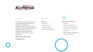 Многофункциональное пространство
для проведения образовательных
программ с необходимым
оборудованием и отдельным входом.
Рассадка в аудитории индивидуально
подбирается под конкретное
мероприятие (формат рассадки –
амфитеатр, столы-парты, стулья с
пюпитрами)
Вместимость: 100 человек
Площадь: 106 м2
Включено в стоимость:
• Проектор 
• Экран для проектора
• Ноутбук для презентаций
• Кликер для презентаций
• Флипчарты
• Высокоскоростной интернет 
(выделенная линия)
Форматы:
• Питч-сессии
• Мастер-классы
• Работа в группах
• Обучающие семинары
 