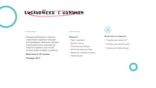 Камерная библиотека с камином 
и фортепиано идеально подходит  
для проведения небольших деловых 
и развлекательных мероприятий
закрытого формата  для гостей,
которым важен комфорт и удобство
Вместимость: 50 человек
Площадь: 95 м2
Включено в стоимость:
• Плазменная панель 55”
• Ноутбук для презентаций
• Кликер для презентаций
Форматы:
• Пресс-завтраки
• Бизнес-ужины
• Музыкальные вечера
• Интеллектуальные игры 
• Закрытые клубные встречи
• Презентации
 