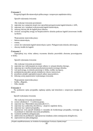„Projekt współfinansowany ze środków Europejskiego Funduszu Społecznego”
32
Ćwiczenie 2
Przygotuj kąpiel dla niemowlęcia półrocznego z atopowym zapaleniem skóry.
Sposób wykonania ćwiczenia
Aby wykonać ćwiczenie powinieneś:
1) zapoznać się z pojęciem atopii oraz sposobem przygotowania kąpieli dziecku z AZS,
2) zapoznać się z zasadami wykonywania kąpieli niemowlęcia,
3) zastosuj zlecony lek do kąpieli przez lekarza,
4) zwrócić szczególną uwagę na bezpieczeństwo dziecka podczas kąpieli (stosowane środki
są tłuste).
Wyposażenie stanowiska pracy:
− fantom niemowlęcia,
− wanna,
− zestaw do wykonania kąpieli niemowlęcia ( patrz: Pielęgnowanie dziecka zdrowego),
− zlecony środek do kąpieli.
Ćwiczenie 3
Zaprojektuj trzy różne zabawy rocznemu dziecku przewlekle choremu pozostającemu
w łóżku.
Sposób wykonania ćwiczenia
Aby wykonać ćwiczenie powinieneś:
1) zapoznać się z informacjami na temat zabawy w sytuacji dziecka chorego,
2) zapoznaj się z możliwościami psychomotorycznymi rocznego dziecka,
3) weź pod uwagę, że dziecko pozostaje w łóżku, szybko się męczy,
4) podejmij decyzję jakie sprzęty dodatkowe chcesz zastosować,
5) przedstaw projekt zaprojektowanych zabaw nauczycielowi,
6) dokonaj oceny poprawności wykonanego ćwiczenia.
Wyposażenie stanowiska pracy:
− kartka , długopis,
− folie, mazaki.
Ćwiczenie 4
Na podstawie opisu przypadku zaplanuj opiekę nad dzieckiem z atopowym zapaleniem
skóry.
Sposób wykonania ćwiczenia
Aby wykonać ćwiczenie powinieneś:
1) zostać członkiem 4 – 5 osobowej grupy,
2) zapoznać się z Materiałem nauczania pkt.4.2.1,
3) zapoznać się z jednostką chorobową – atopowe zapalenie skóry,
4) zapoznać się z opisem przypadku,
5) zaplanować swój sposób działania w stosunku do konkretnego przypadku, wzorując się
na podanym w materiale nauczania przykładzie,
6) wymienić problemy pielęgnacyjne,
7) adekwatnie do problemów zaproponować działania celem zmniejszenia dolegliwości,
8) zaprezentować plan pielęgnacji.
 