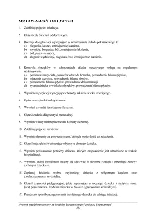 „Projekt współfinansowany ze środków Europejskiego Funduszu Społecznego”
36
ZESTAW ZADAŃ TESTOWYCH
1. Zdefiniuj pojęcie: inhalacja.
2. Określ cele ćwiczeń oddechowych.
3. Rodzaje dolegliwości występujące w schorzeniach układu pokarmowego to:
a) biegunka, kaszel, zmniejszenie łaknienia,
b) wymioty, biegunka, ból, zmniejszenie łaknienia,
c) ból, parcie na mocz,
d) aleganie wydzieliny, biegunka, ból, zmniejszenie łaknienia.
4. Kontrola obrzęków w schorzeniach układu moczowego polega na regularnym
wykonywaniu:
a) pomiarów masy ciała, pomiarów obwodu brzucha, prowadzeniu bilansu płynów,
b) mierzenie wzrostu, prowadzeniu bilansu płynów,
c) prowadzeniu bilansu płynów, prowadzenie dokumentacji,
d) pytaniu dziecka o wielkość obrzęków, prowadzeniu bilansu płynów.
5. Wymień najczęściej występujące choroby zakaźne wieku dziecięcego.
6. Opisz szczepionki inaktywowane.
7. Wymień czynniki teratogenne fizyczne.
8. Określ zadania diagnostyki prenatalnej.
9. Wymień wirusy niebezpieczne dla kobiety ciężarnej.
10. Zdefiniuj pojęcie: zarażenie.
11. Wymień elementy za pośrednictwem, których może dojść do zakażenia.
12. Określ najczęściej występujące objawy u chorego dziecka.
13. Wymień podstawowe potrzeby dziecka, których zaspokojenie jest utrudnione w trakcie
hospitalizacji.
14. Wymień, jakimi elementami należy się kierować w doborze rodzaju i przebiegu zabawy
z chorym dzieckiem.
15. Zaplanuj działania wobec trzyletniego dziecka z wilgotnym kaszlem oraz
z odksztuszaniem wydzieliny.
16. Określ czynności pielęgnacyjne, jakie zaplanujesz u rocznego dziecka z nieżytem nosa.
(Jest pora zimowa. Rodzina mieszka w bloku z ogrzewaniem centralnym).
17. Przedstaw sposób przygotowania trzyletniego dziecka do zabiegu inhalacji.
 