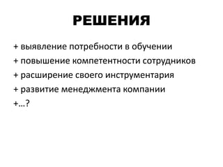 РЕШЕНИЯ
+ выявление потребности в обучении
+ повышение компетентности сотрудников
+ расширение своего инструментария
+ развитие менеджмента компании
+…?
 