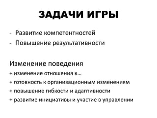 ЗАДАЧИ ИГРЫ
- Развитие компетентностей
- Повышение результативности
Изменение поведения
+ изменение отношения к…
+ готовность к организационным изменениям
+ повышение гибкости и адаптивности
+ развитие инициативы и участие в управлении
 