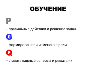 ОБУЧЕНИЕ
P
– правильные действия и решение задач
G
– формирование и изменение роли
Q
– ставить важные вопросы и решать их
 