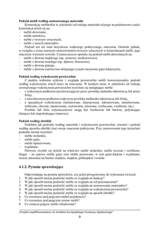 „Projekt współfinansowany ze środków Europejskiego Funduszu Społecznego”
9
Podział mebli według zastosowanego materiału
Konstrukcje meblarskie w zależności od rodzaju materiału użytego na podstawowe części
konstrukcji dzieli się na:
– meble drewniane,
– meble metalowe,
– meble z tworzyw sztucznych,
– meble z innych materiałów.
Podział ten nie miał dotychczas większego praktycznego znaczenia. Ostatnio jednak,
w związku z coraz szerszym zastosowaniem tworzyw sztucznych w konstrukcjach mebli, jego
znaczenie wyraźnie wzrosło. Czasem jeszcze spotyka się podział mebli drewnianych na:
– meble z drewna miękkiego (np. sosnowe, modrzewiowe),
– meble z drewna twardego (np. dębowe, brzostowe),
– meble z drewna giętego,
– meble z drewna warstwowo-sklejanego (często nazywane gięto-klejonymi).
Podział według wykończenia powierzchni
Z punktu widzenia ochrony i wyglądu powierzchni mebli konwencjonalny podział
według wykończenia stracił nieco na znaczeniu. W każdym razie, w zależności od rodzaju
zewnętrznego wykończenia powierzchni wyróżnia się następujące meble:
– z widocznym podłożem (przeświecającym przez powłokę malarsko-lakierniczą lub przez
folię),
– z niewidocznym podłożem (zakrytym powłoką meblarsko-lakierniczą lub folią),
– o specjalnym wykończeniu (laminowane, intarsjowane, inkrustowane, metalizowane,
srebrzone, złocone, mazerowane, wytrawiane, rytowane, wytłaczane, rzeźbione, itp.).
Powłoki lub folie wykończeniowe mogą być bezbarwne lub barwne, połyskujące
(lśniące) lub niepołyskujące (matowe).
Podział według obróbki
Podobnie jak podziały według materiału i wykończenia powierzchni, również i podział
według sposobu obróbki traci swoje znaczenie praktyczne. Przy zastosowaniu tego kryterium
podziału można wyróżnić:
– meble stolarskie,
– meble gięte,
– meble tapicerowane,
– wyplatane.
Pierwsze zwykło się dzielić na właściwe meble stolarskie, meble toczone i rzeźbione;
drugie – na typowe meble gięte oraz meble prasowane, w tym gięto-klejone i wyplatane;
trzecie natomiast na bardzo miękkie, miękkie, półmiękkie i twarde.
4.1.2. Pytania sprawdzające
Odpowiadając na pytania sprawdzisz, czy jesteś przygotowany do wykonania ćwiczeń.
1. W jaki sposób można podzielić meble ze względu na funkcje?
2. W jaki sposób można podzielić meble ze względu na ich przeznaczenia?
3. W jaki sposób można podzielić meble ze względu na zastosowanie materiałów?
4. W jaki sposób można podzielić meble ze względu na wykończenia powierzchni?
5. W jaki sposób można podzielić meble ze względu na sposób obróbki?
6. Co rozumiesz pod pojęciem mebel pojedynczy?
7. Co rozumiesz pod pojęciem zestaw mebli?
8. Co oznacza pojęcie meble wbudowane?
 