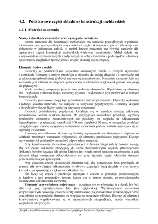 „Projekt współfinansowany ze środków Europejskiego Funduszu Społecznego”
11
4.2. Podstawowe części składowe konstrukcji meblarskich
4.2.1. Materiał nauczania
Nazwy i określenia elementów oraz wymagania techniczne
Istotne znaczenie dla konstrukcji meblarskich ma ustalenie prawidłowych wymiarów
i kształtów oraz wytrzymałości i sztywności ich części składowych, jak też ich wzajemne
połączenie w jednorodną całość, tj. mebel. Istotne znaczenie ma również ustalenie dla
tapicerskich części konstrukcji meblarskich właściwej sprężystości. Mebel składa się
z odpowiednio rozmieszczonych i połączonych ze sobą elementów i podzespołów, elementy
i podzespoły (względnie łącznie jedne i drugie) składają się na zespoły.
Elementy budowy mebli
Elementy są podstawowymi częściami składowymi mebla o różnych wymiarach
i kształtach. Elementy o małym przekroju w stosunku do swojej długości i o szerokości nie
przekraczającej dwukrotnej grubości nazywa się graniakowymi. Natomiast elementy, których
szerokość jest zbliżona do długości i jednocześnie wielokrotnie większa od grubości nazywają
się płytowymi.
Wielu meblarzy proponuje jeszcze inne podziały elementów. Wyróżniane są elementy
lite – wykonane z drewna litego, elementy płytowe – wykonane z płyt meblowych o różnych
konstrukcjach.
Elementy graniakowe mogą być prostoliniowe lub krzywoliniowe. Elementy wykonane
z jednego kawałka materiału, nie sklejane, są nazywane pojedynczymi. Elementy sklejane
z dwóch lub większej liczby części są nazywane złożonymi.
Elementy prostoliniowe pojedyncze kształtuje się w zasadzie stosując piłowanie
prostoliniowe wzdłuż włókien drewna. W tradycyjnych warunkach produkcji, wymiary
przekrojów elementów prostoliniowych nie powinny, ze względu na odkształcenia
higroskopijne – przekraczać: szerokości 100 mm i grubości 50 mm, w przypadku produkcji
uwzględniającej zasadę wzajemnej zamienności elementów podane wartości zmniejsza się co
najmniej dwukrotnie.
Elementy prostoliniowe złożone są bardziej wytrzymałe na obciążenia i odporne na
działanie zmiennych warunków wilgotności, niż elementy graniakowe pojedyncze. Dlatego
też wymiary ich przekrojów mogą być odpowiednio mniejsze.
Przy konstruowaniu elementów graniakowych z drewna litego należy zwrócić uwagę,
aby ich części dokładnie przylegały do siebie dordzeniowymi wąskimi płaszczyznami
(bokami), bowiem łącząca ich spoina klejowa jest wtedy mniej narażona na zerwanie, a cały
element ulega mniejszym odkształceniom niż przy łączeniu części elementu stronami
przeciwrdzeniowymi (prawymi).
Przy złączeniu części składowych elementu tak, aby płaszczyzna lewa przylegała do
prawej, siły wywołujące odkształcenia w obydwu częściach będą działały w tym samym
kierunku, co spowoduje zwiększenie odkształcenia.
Nie łączy się części o przekroju stycznym z częścią o przekroju promieniowym,
w każdym z tych przekrojów drewno kurczy się w innym stopniu, co powodowałoby
niekorzystne odkształcenia elementu.
Elementy krzywoliniowe pojedyncze – kształtuje się wypiłowując je z desek lub bali
albo też gnąc uplastycznione łaty (tzw. giętarskie). Wypiłowywanie elementów
krzywoliniowych powoduje znaczne straty materiałowe (niejednokrotnie przekraczające 50%)
oraz obniża wytrzymałość elementu ze względu na przecięcie włókien. Dlatego też elementy
krzywoliniowe wypiłowywane są w uzasadnionych przypadkach, przede wszystkim
względami estetycznymi.
 