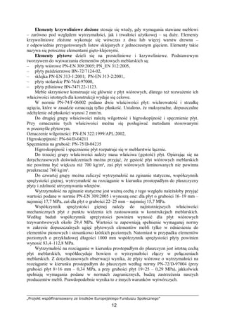 „Projekt współfinansowany ze środków Europejskiego Funduszu Społecznego”
12
Elementy krzywoliniowe złożone stosuje się wtedy, gdy wymagania stawiane meblowi
– zarówno pod względem wytrzymałości, jak i trwałości użytkowej – są duże. Elementy
krzywoliniowe złożone wykonuje się wówczas z dwu lub więcej warstw drewna –
z odpowiednio przygotowanych listew sklejanych z jednoczesnym gięciem. Elementy takie
nazywa się potocznie elementami gięto-klejonymi.
Elementy płytowe dzieli się na prostoliniowe i krzywoliniowe. Podstawowym
tworzywem do wytwarzania elementów płytowych meblarskich są:
– płyty wiórowe PN-EN 309:2005; PN_EN 312:2005,
– płyty paździerzowe BN-72/7124-02,
– sklejka PN-EN 313-1:2001; PN-EN 313-2:2001,
– płyty stolarskie PN-76/d-97000,
– płyty pilśniowe BN-747122-1123.
Meble skrzyniowe konstruuje się głównie z płyt wiórowych, dlatego też rozważenie ich
właściwości istotnych dla konstrukcji wydaje się celowe.
W normie PN-74/F-06002 podano dwie właściwości płyt: wichrowatość i strzałkę
ugięcia, które w zasadzie oznaczają tylko płaskość. Ustalono, że maksymalne, dopuszczalne
odchylenie od płaskości wynosi 2 mm/m.
Do drugiej grupy właściwości należą wilgotność i higroskopijność i spęcznienie płyt.
Przy oznaczeniu tych właściwości można się posługiwać metodami stosowanymi
w przemyśle płytowym.
Oznaczenie wilgotności: PN-EN 322:1999/APL:2002,
Higroskopijność: PN-64/D-04211
Spęcznienia na grubość: PN-75/D-04235
Higroskopijność i spęcznienie płyt rozpatruje się w meblarstwie łącznie.
Do trzeciej grupy właściwości należy masa właściwa (gęstość) płyt. Opierając się na
dotychczasowych doświadczeniach można przyjąć, że gęstość płyt wiórowych meblarskich
nie powinna być większa niż 700 kg/m³, zaś płyt wiórowych laminowanych nie powinna
przekraczać 760 kg/m³.
Do czwartej grupy można zaliczyć wytrzymałość na zginanie statyczne, współczynnik
sprężystości giętnej, wytrzymałość na rozciąganie w kierunku prostopadłym do płaszczyzny
płyty i zdolność utrzymywania wkrętów.
Wytrzymałość na zginanie statyczne jest ważną cechą z tego względu należałoby przyjąć
wartości podane w normie PN-EN 309:2005 i wynoszą one: dla płyt o grubości 16–19 mm –
najmniej 17,7 MPa, zaś dla płyt o grubości 22–25 mm – najmniej 15,7 MPa.
Współczynnik sprężystości giętnej należy do najistotniejszych właściwości
mechanicznych płyt z punktu widzenia ich zastosowania w konstrukcjach meblarskich.
Według badań współczynnik sprężystości powinien wynosić dla płyt wiórowych
trzywarstwowych około 29,4 MPa. Wartości te zapewniają spełnienie wymaganej normy
w zakresie dopuszczalnych ugięć płytowych elementów mebli tylko w odniesieniu do
elementów pionowych i stosunkowo krótkich poziomych. Natomiast w przypadku elementów
poziomych o przykładowej długości 1000 mm współczynnik sprężystości płyty powinien
wynosić 83,4–112,8 MPa.
Wytrzymałość na rozciąganie w kierunku prostopadłym do płaszczyzn jest istotną cechą
płyt meblarskich, współdecyduje bowiem o wytrzymałości złączy w połączeniach
meblarskich. Z dotychczasowych obserwacji wynika, że płyty wiórowe o wytrzymałości na
rozciąganie w kierunku prostopadłym do płaszczyzn według normy PN-72/D-97004 (przy
grubości płyt 8÷16 mm – 0,34 MPa, a przy grubości płyt 19÷25 – 0,29 MPa), jakkolwiek
spełniają wymagania podane w normach zagranicznych, budzą zastrzeżenia naszych
producentów mebli. Prawdopodobnie wynika to z innych warunków wytwórczych.
 