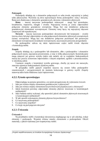 „Projekt współfinansowany ze środków Europejskiego Funduszu Społecznego”
14
Podzespoły
Podzespoły składają się z elementów połączonych ze sobą trwale, najczęściej w jednej
tylko płaszczyźnie. Wyróżnia się dwie najważniejsze formy podzespołów: ramę i skrzynię.
Rama jest zbudowana z elementów graniakowych, skrzynia z elementów płytowych.
Ramy – inaczej nazywane podzespołami ramowymi – mogą być prostokątne,
kwadratowe, trapezowe, okrągłe i owalne. Najczęściej tworzą je cztery odpowiednio
połączone elementy graniakowe zewnętrzne. Mogą być one dodatkowo połączone
graniakowymi elementami wewnętrznymi. Elementy ramy łączy się najczęściej złączami
czopowymi lub wpustkowymi.
Skrzynie – inaczej nazywane podzespołami skrzyniowymi lub korpusami – zwykle
tworzą cztery lub pięć odpowiednio ze sobą połączonych elementów płytowych zewnętrznych
(ściany zewnętrzne). Mogą być one dodatkowo połączone poziomymi lub pionowymi
elementami wewnętrznymi (ściankami wewnętrznymi, nazywanymi potocznie przegrodami).
Do podzespołów zalicza się także tapicerowane części mebli trwale złączone
z konstrukcją mebla.
Zespoły
Zespoły składają się z podzespołów lub elementów, albo z podzespołów i elementów
połączonych razem, najczęściej przestrzennie, a więc w kilku płaszczyznach. Konstrukcyjnie
mogą stanowić już gotowe wyroby (także cały mebel), ale ze względów funkcjonalnych
muszą być jeszcze zestawione odpowiednio z innymi zespołami, zgodnie z przeznaczeniem,
w określoną całość.
Usunięcie zespołu z konstrukcji wyrobu gotowego, choćby jej nawet nie naruszyło,
znacznie ogranicza funkcjonalność użytkową mebla.
W przypadku mebli giętych zespołem nazywa się zestaw kilku podzespołów
zmontowanych i przygotowanych do montażu końcowego w gotowy wyrób. Zespoły
stanowią także luźno kładzione części tapicerowane.
4.2.2. Pytania sprawdzające
Odpowiadając na pytania sprawdzisz, czy jesteś przygotowany do wykonania ćwiczeń.
1. Jaka jest różnica między elementami graniakowymi, a płytowymi?
2. Jaka jest różnica między elementami krzywoliniowymi pojedynczymi a złożonymi?
3. Jakim kryteriom powinny odpowiadać elementy płytowe stosowane w konstrukcjach
meblarskich?
4. Jakie badania należy wykonać, aby sprawdzić jakość elementów płytowych stosowanych
w konstrukcjach meblarskich?
5. W jaki sposób wykonujemy elementy płytowe krzywoliniowe?
6. Co nazywamy podzespołem?
7. Co nazywamy zespołem?
8. Co kryje się pod pojęciem skrzynia?
4.2.3. Ćwiczenia
Ćwiczenie 1
Na przykładzie mebli o konstrukcji skrzyniowej znajdującego się w sali szkolnej, wskaż
elementy i podzespoły. Wyjaśnij różnicę między elementami a podzespołami. Określ
materiały, z jakich wykonany jest rozpatrywany mebel.
 
