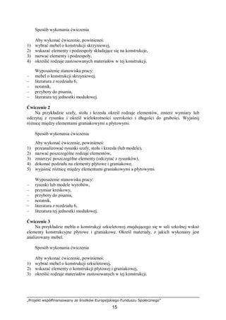 „Projekt współfinansowany ze środków Europejskiego Funduszu Społecznego”
15
Sposób wykonania ćwiczenia
Aby wykonać ćwiczenie, powinieneś:
1) wybrać mebel o konstrukcji skrzyniowej,
2) wskazać elementy i podzespoły składające się na konstrukcje,
3) nazwać elementy i podzespoły,
4) określić rodzaje zastosowanych materiałów w tej konstrukcji.
Wyposażenie stanowiska pracy:
– mebel o konstrukcji skrzyniowej,
– literatura z rozdziału 6,
– notatnik,
– przybory do pisania,
– literatura tej jednostki modułowej.
Ćwiczenie 2
Na przykładzie szafy, stołu i krzesła określ rodzaje elementów, zmierz wymiary lub
odczytaj z rysunku i określ wielokrotności szerokości i długości do grubości. Wyjaśnij
różnicę między elementami graniakowymi a płytowymi.
Sposób wykonania ćwiczenia
Aby wykonać ćwiczenie, powinieneś:
1) przeanalizować rysunki szafy, stołu i krzesła (lub modele),
2) nazwać poszczególne rodzaje elementów,
3) zmierzyć poszczególne elementy (odczytać z rysunków),
4) dokonać podziału na elementy płytowe i graniakowe,
5) wyjaśnić różnicę między elementami graniakowymi a płytowymi.
Wyposażenie stanowiska pracy:
– rysunki lub modele wyrobów,
– przymiar kreskowy,
– przybory do pisania,
– notatnik,
– literatura z rozdziału 6,
– literatura tej jednostki modułowej.
Ćwiczenie 3
Na przykładzie mebla o konstrukcji szkieletowej znajdującego się w sali szkolnej wskaż
elementy konstrukcyjne płytowe i graniakowe. Określ materiały, z jakich wykonany jest
analizowany mebel.
Sposób wykonania ćwiczenia
Aby wykonać ćwiczenie, powinieneś:
1) wybrać mebel o konstrukcji szkieletowej,
2) wskazać elementy o konstrukcji płytowej i graniakowej,
3) określić rodzaje materiałów zastosowanych w tej konstrukcji.
 