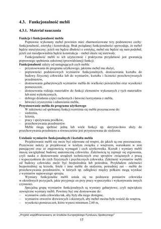 „Projekt współfinansowany ze środków Europejskiego Funduszu Społecznego”
17
4.3. Funkcjonalność mebli
4.3.1. Materiał nauczania
Funkcje i funkcjonalność mebla
Poprawnie wykonany mebel powinien mieć zharmonizowane trzy podstawowe cechy:
funkcjonalność, estetykę i konstrukcję. Brak pożądanej funkcjonalności spowoduje, że mebel
będzie nieużyteczny; jeżeli nie będzie dbałości o estetykę, mebel nie będzie się nam podobał;
jeżeli zaś nieodpowiednia będzie konstrukcja – mebel okaże się nietrwały.
Funkcjonalność mebli to ich użyteczność i praktyczna przydatność jest gwarancją
poprawnego spełnienia założonej (przewidzianej) funkcji.
Funkcjonalność zależy od następujących cech mebla:
– przystosowania do programu użytkowego, jakiemu mebel ma służyć,
– poprawności podstawowych wymiarów funkcjonalnych, dostosowania kształtu do
budowy fizycznej człowieka lub do wymiarów, kształtu i liczności przechowywanych
przedmiotów,
– dostosowania gabarytowych wymiarów mebla do wielkości powierzchni oraz wysokości
pomieszczeń,
– dostosowania rodzaju materiałów do funkcji elementów wykonanych z tych materiałów
lub nimi wykończonych,
– dobrego działania części ruchomych i łatwości korzystania z mebla,
– łatwości czyszczenia i odnawiania mebla,
Przystosowanie mebla do programu użytkowego
W zależności od spełnianej funkcji rozróżnia się meble przeznaczone do:
– siedzenia,
– leżenia,
– pracy i spożywania posiłków,
– przechowywania przedmiotów.
Meble mogą spełniać jedną lub wiele funkcji np. skrzynio-ława służy do
przechowywania przedmiotu a równocześnie jest przystosowana do siedzenia.
Ustalanie wymiarów funkcjonalnych i kształtu mebla
Projektowanie mebli nie może być oderwane od wnętrz, do jakich są one przeznaczone.
Przeciwnie należy je projektować w ścisłym związku z wnętrzem, warunkami w nim
panującymi oraz ze znajomością wymagań i cech użytkownika. Kształt i wymiary mebli
muszą uwzględniać budowę anatomiczną człowieka. Zależnością tą zajmuje się ergonomia,
czyli nauka o dostosowaniu urządzeń technicznych oraz sprzętów związanych z pracą
i wypoczynkiem do cech fizycznych i psychicznych człowieka. Zależność wymiarów mebli
od budowy człowieka może być bezpośrednia lub pośrednia. Przykładem zależności
bezpośredniej są krzesła, fotele i inne meble do siedzenia, pośredniej zaś – meble do
przechowywania przedmiotów, w których np. odległości między półkami mogą wynikać
z wymiarów najnowszego sprzętu.
Wymiary funkcjonalne mebli ustala się na podstawie pomiarów człowieka
w określonych pozycjach, jakie przyjmuje on przy pracy wypoczynku i wykonywaniu innych
czynności.
Specjalną grupą wymiarów funkcjonalnych są wymiary gabarytowe, czyli największe
zewnętrzne wymiary mebli. Powinny być one dostosowane do:
– wymiarów ciała człowieka tak, aby były dla niego dostępne,
– wymiarów otworów drzwiowych i okiennych, aby mebel można było wnieść do wnętrza,
– wysokości pomieszczeń, która wynosi minimum 2,60 m,
 