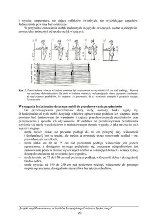 „Projekt współfinansowany ze środków Europejskiego Funduszu Społecznego”
20
i wysoką temperaturę, nie dające refleksów świetlnych, nie wydzielające zapachów.
Jednocześnie powinny być estetyczne.
W przypadku zestawiania szafek kuchennych stojących i wiszących, ważne są odległości
powierzchni roboczych od spodu szafek wiszących.
Rys. 2. Powierzchnia robocza w kuchni powinna być usytuowana na wysokości 85 cm nad podłogą. Wymiar
ten ustalono doświadczalnie dla osób o średnim wzroście, wykonujących różne czynności kuchenne:
a) oczyszczanie produktów, b) krojenie, c) gotowanie, d) e) stawianie zimnych i gorących naczyń,
f) zmywanie
Wymagania funkcjonalne dotyczące mebli do przechowywania przedmiotów
Do przechowywania przedmiotów służą szafy, komody, barki, regały itp.
O funkcjonalności tych mebli decyduje właściwe opracowanie podziału ich wnętrza, które
powinno być dostosowane do wymiarów i ciężaru przechowywanych przedmiotów oraz
przeznaczenia i sposobu ich użytkowania. W meblach do przechowywania przedmiotów
wyróżnia się strefy wysokościowe o zróżnicowanym stopniu wygody, z jaką można do nich
zajrzeć i sięgnąć:
– strefa bardzo niska: od poziomu podłogi do 40 cm powyżej niej, widoczność
i dosięgalność jest tu trudna, ale można ją poprawić przez stosowanie szuflad – np.
prowadzonych na rolkach,
– strefa niska: od 40 do 75 cm nad poziomem podłogi, widoczność jest jeszcze
ograniczona, a dosięganie wymaga pochylenia się, znacznym udogodnieniem jest
zastosowanie półek w formie wysuwanych szuflad o osłoniętych bokach i ściance tylnej,
dostęp do szuflad na tej wysokości jest wygodny,
– strefa średnia: od 75 do 170 cm nad poziomem podłogi, widoczność dobra i dosięgalność
bardzo dobra,
– strefa wysoka: od 190 do 250 cm nad poziomem podłogi, widoczność do pewnego
stopnia ograniczona, dosięgalność niemożliwa bez użycia schodków.
 