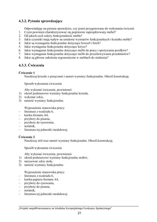 „Projekt współfinansowany ze środków Europejskiego Funduszu Społecznego”
21
4.3.2. Pytania sprawdzające
Odpowiadając na pytania sprawdzisz, czy jesteś przygotowany do wykonania ćwiczeń.
1. Czym powinien charakteryzować się poprawnie zaprojektowany mebel?
2. Od jakich cech zależy funkcjonalność mebla?
3. Jakie czynniki mają wpływ na ustalenie wymiarów funkcjonalnych i kształtu mebla?
4. Jakie są wymagania funkcjonalne dotyczące krzeseł i foteli?
5. Jakie wymagania funkcjonalne dotyczące leżysz?
6. Jakie wymagania funkcjonalne dotyczące mebli do pracy i spożywania posiłków?
7. Jakie wymagania funkcjonalne dotyczące mebli do przechowywania przedmiotów?
8. Jakie są główne założenia ergonomiczne w meblach do siedzenia?
4.3.3. Ćwiczenia
Ćwiczenie 1
Naszkicuj krzesło z poręczami i nanieś wymiary funkcjonalne. Określ konstrukcję.
Sposób wykonania ćwiczenia
Aby wykonać ćwiczenie, powinieneś:
1) określ podstawowe wymiary funkcjonalne krzesła,
2) wykonać szkic,
3) nanieść wymiary funkcjonalne.
Wyposażenie stanowiska pracy:
– literatura z rozdziału 6,
– kartka formatu A4,
– przybory do pisania,
– przybory do rysowania,
– notatnik,
– literatura tej jednostki modułowej.
Ćwiczenie 2
Naszkicuj stół oraz nanieś wymiary funkcjonalne. Określ konstrukcję.
Sposób wykonania ćwiczenia
Aby wykonać ćwiczenie, powinieneś:
1) określ podstawowe wymiary funkcjonalne stołów,
2) narysować szkic stołu,
3) nanieść wymiary funkcjonalne.
Wyposażenie stanowiska pracy:
– literatura z rozdziału 6,
– kartka papieru formatu A4,
– przybory do rysowania,
– przybory do pisania,
– notatnik,
– literatura tej jednostki modułowej.
 