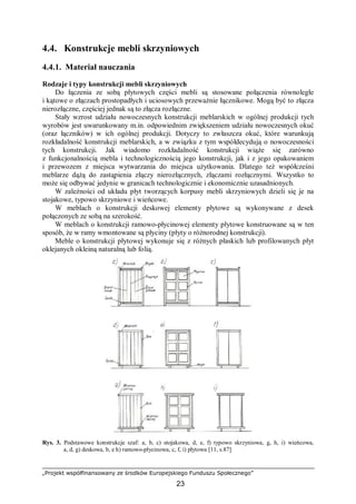„Projekt współfinansowany ze środków Europejskiego Funduszu Społecznego”
23
4.4. Konstrukcje mebli skrzyniowych
4.4.1. Materiał nauczania
Rodzaje i typy konstrukcji mebli skrzyniowych
Do łączenia ze sobą płytowych części mebli są stosowane połączenia równoległe
i kątowe o złączach prostopadłych i uciosowych przeważnie łącznikowe. Mogą być to złącza
nierozłączne, częściej jednak są to złącza rozłączne.
Stały wzrost udziału nowoczesnych konstrukcji meblarskich w ogólnej produkcji tych
wyrobów jest uwarunkowany m.in. odpowiednim zwiększeniem udziału nowoczesnych okuć
(oraz łączników) w ich ogólnej produkcji. Dotyczy to zwłaszcza okuć, które warunkują
rozkładalność konstrukcji meblarskich, a w związku z tym współdecydują o nowoczesności
tych konstrukcji. Jak wiadomo rozkładalność konstrukcji wiąże się zarówno
z funkcjonalnością mebla i technologicznością jego konstrukcji, jak i z jego opakowaniem
i przewozem z miejsca wytwarzania do miejsca użytkowania. Dlatego też współcześni
meblarze dążą do zastąpienia złączy nierozłącznych, złączami rozłącznymi. Wszystko to
może się odbywać jedynie w granicach technologicznie i ekonomicznie uzasadnionych.
W zależności od układu płyt tworzących korpusy mebli skrzyniowych dzieli się je na
stojakowe, typowo skrzyniowe i wieńcowe.
W meblach o konstrukcji deskowej elementy płytowe są wykonywane z desek
połączonych ze sobą na szerokość.
W meblach o konstrukcji ramowo-płycinowej elementy płytowe konstruowane są w ten
sposób, że w ramy wmontowane są płyciny (płyty o różnorodnej konstrukcji).
Meble o konstrukcji płytowej wykonuje się z różnych płaskich lub profilowanych płyt
oklejanych okleiną naturalną lub folią.
Rys. 3. Podstawowe konstrukcje szaf: a, b, c) stojakowa, d, e, f) typowo skrzyniowa, g, h, i) wieńcowa,
a, d, g) deskowa, b, e h) ramowo-płycinowa, c, f, i) płytowa [11, s.87]
 