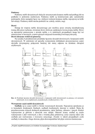 „Projekt współfinansowany ze środków Europejskiego Funduszu Społecznego”
24
Podstawy
Podstawy mebli skrzyniowych służą do utrzymywania korpusu mebla nad podłogą lub na
podłodze w położeniu użytkowym. Podstawy mebli są konstruowane jako samodzielne
podzespoły, które następnie łączy się z dolnym wieńcem korpusu mebla, najczęściej na kołki
lub wkręty. Podstawy mebli można podzielić na: cokoły, stelaże, nogi.
Drzwi
Dostęp do wnętrza mebla skrzyniowego jest możliwy przez otwartą niezabudowaną
ścianę albo przez ruchome, otwierane drzwi, które po zamknięciu tworzą ścianę mebla. Drzwi
są najczęściej umieszczone z przodu mebla, a w niektórych przypadkach mogą być też
umieszczone w bocznych, a nawet górnych miejscach konstrukcji tworzącej skrzynię.
Drzwi obracane wokół osi pionowej
Na rysunku 4 przedstawiono przykłady łączenia skrzydeł drzwiowych z korpusami mebli
skrzyniowych. W zależności od sposobu wzmocnienia doklejkami przyzawiasowej części
skrzydła otrzymujemy połączenie bardziej lub mniej odporne na działanie obciążeń
użytkowych.
Rys. 4. Przykłady łączenia skrzydeł drzwiowych z korpusami mebli skrzyniowych za pomocą: a-l) zawiasów
taśmowych, m-o) czopikowych, p) puszkowych, r) kołkowych [4, s. 83]
Wewnętrzne części mebli skrzyniowych
Szuflady są to części mebli w formie wysuwanych skrzynek. Najczęściej spotykamy je
w komodach, kredensach, biurkach, szafkach kuchennych, dawniej w stołach. Służą do
przechowywania różnych drobnych przedmiotów, także bielizny, obrusów i innych. Kiedyś
wykonywano je głównie z deseczek oraz sklejki. Obecnie ściany szuflad są często
wykonywane z płyt wiórowych, a dno z twardej płyty pilśniowej; coraz częściej także cała
szuflada jest wytwarzana z tworzywa sztucznego. Zwykle w takich przypadkach czoło
szuflady to deseczka z litego drewna, płyta drewnopodobna lub płyta wiórowa laminowana.
 