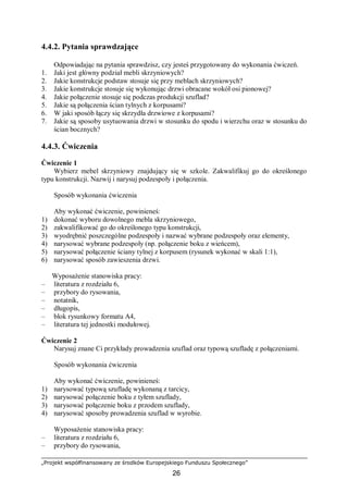 „Projekt współfinansowany ze środków Europejskiego Funduszu Społecznego”
26
4.4.2. Pytania sprawdzające
Odpowiadając na pytania sprawdzisz, czy jesteś przygotowany do wykonania ćwiczeń.
1. Jaki jest główny podział mebli skrzyniowych?
2. Jakie konstrukcje podstaw stosuje się przy meblach skrzyniowych?
3. Jakie konstrukcje stosuje się wykonując drzwi obracane wokół osi pionowej?
4. Jakie połączenie stosuje się podczas produkcji szuflad?
5. Jakie są połączenia ścian tylnych z korpusami?
6. W jaki sposób łączy się skrzydła drzwiowe z korpusami?
7. Jakie są sposoby usytuowania drzwi w stosunku do spodu i wierzchu oraz w stosunku do
ścian bocznych?
4.4.3. Ćwiczenia
Ćwiczenie 1
Wybierz mebel skrzyniowy znajdujący się w szkole. Zakwalifikuj go do określonego
typu konstrukcji. Nazwij i narysuj podzespoły i połączenia.
Sposób wykonania ćwiczenia
Aby wykonać ćwiczenie, powinieneś:
1) dokonać wyboru dowolnego mebla skrzyniowego,
2) zakwalifikować go do określonego typu konstrukcji,
3) wyodrębnić poszczególne podzespoły i nazwać wybrane podzespoły oraz elementy,
4) narysować wybrane podzespoły (np. połączenie boku z wieńcem),
5) narysować połączenie ściany tylnej z korpusem (rysunek wykonać w skali 1:1),
6) narysować sposób zawieszenia drzwi.
Wyposażenie stanowiska pracy:
– literatura z rozdziału 6,
– przybory do rysowania,
– notatnik,
– długopis,
– blok rysunkowy formatu A4,
– literatura tej jednostki modułowej.
Ćwiczenie 2
Narysuj znane Ci przykłady prowadzenia szuflad oraz typową szufladę z połączeniami.
Sposób wykonania ćwiczenia
Aby wykonać ćwiczenie, powinieneś:
1) narysować typową szufladę wykonaną z tarcicy,
2) narysować połączenie boku z tyłem szuflady,
3) narysować połączenie boku z przodem szuflady,
4) narysować sposoby prowadzenia szuflad w wyrobie.
Wyposażenie stanowiska pracy:
– literatura z rozdziału 6,
– przybory do rysowania,
 