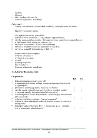 „Projekt współfinansowany ze środków Europejskiego Funduszu Społecznego”
27
– notatnik,
– długopis,
– blok rysunkowy formatu A4,
– literatura tej jednostki modułowej.
Ćwiczenie 3
Narysuj szafę ubraniową o konstrukcji stojakowej, drzwi płycinowe nakładane.
Sposób wykonania ćwiczenia
Aby wykonać ćwiczenie, powinieneś:
1) dokonać wyboru materiałów, z których będzie wykonana szafa,
2) określić wymagania funkcjonalne i dotyczące mebli do przechowywania przedmiotów,
3) wybrać odpowiednie połączenia konstrukcyjne,
4) narysować szafę w skali 1:10 (rys. zestawieniowy),
5) narysować rysunki wykonawcze elementów w skali 1: 1,
6) narysować szczegóły konstrukcyjne w skali 1:1.
Wyposażenie stanowiska pracy:
– literatura z rozdziału 6,
– przybory do rysowania,
– notatnik,
– przybory do pisania,
– blok rysunkowy,
– literatura tej jednostki modułowej.
4.4.4. Sprawdzian postępów
Czy potrafisz:
Tak Nie
1) dokonać podziału mebli skrzyniowych? ¨ ¨
2) scharakteryzować rodzaje podstaw stosowanych przy produkcji mebli
skrzyniowych? ¨ ¨
3) przedstawić konstrukcję drzwi o pionowej osi obrotu? ¨ ¨
4) określić rodzaje połączeń stosowanych podczas produkcji szuflad? ¨ ¨
5) przedstawić sposoby prowadzenia szuflad w meblach? ¨ ¨
6) scharakteryzować rodzaje połączeń boku z wieńcami przy zastosowaniu
płyt wiórowych? ¨ ¨
7) podać przykłady łączenia ścian tylnych z korpusami? ¨ ¨
8) dokonać wyboru odpowiednich okuć do łączenia skrzydeł drzwiowych
z korpusami? ¨ ¨
9) podać przykłady usytuowania drzwi w stosunku do spodu i wierzchu
oraz w stosunku do ścian bocznych? ¨ ¨
 