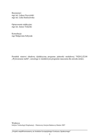 „Projekt współfinansowany ze środków Europejskiego Funduszu Społecznego”
1
Recenzenci:
mgr inż. Lukasz Styczyński
mgr inż. Lidia Staniszewska
Opracowanie redakcyjne:
mgr inż. Janusz Tokarski
Konsultacja:
mgr Małgorzata Sołtysiak
Poradnik stanowi obudowę dydaktyczną programu jednostki modułowej 742[01].Z2.04
„Wytwarzanie mebli”, zawartego w modułowym programie nauczania dla zawodu stolarz.
Wydawca
Instytut Technologii Eksploatacji – Państwowy Instytut Badawczy Radom 2007
 