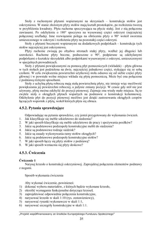 „Projekt współfinansowany ze środków Europejskiego Funduszu Społecznego”
31
Stoły z ruchomymi płytami wspieranymi na skrzyniach – konstrukcja stołów jest
oskrzyniowa. W stanie złożonym płyty stołów mają kształt prostokątów, po rozłożeniu tworzą
w przybliżeniu kwadraty. Płyta ruchoma spoczywająca na płycie stałej. Jest z nią połączona
zawiasami. Po odchyleniu o 180° spoczywa na wysuwanej części oskrzyni (najczęściej
połączonej szufladą). Inne rozwiązanie polega na obróceniu płyty o 90° wokół sworznia
umieszczonego w oskrzyni i rozłożeniu płyty na pozostałej części oskrzyni.
Stoły z płytami bocznymi wspieranymi na dodatkowych podpórkach – konstrukcja tych
stołów najczęściej jest oskrzyniowa.
Płyty ruchome zwisają po obydwu stronach stałej płyty, wzdłuż jej długości lub
szerokości. Ruchome płyty boczne, podnoszone o 90°, podpierane są odchylanymi
podpórkami o kształcie skrzydełek albo podpórkami wysuwanymi z oskrzyni, umieszczonymi
w specjalnych prowadnicach.
Stoły z płytami powiększanymi za pomocą płyt pomocniczych (wkładek) – płyta główna
w tych stołach jest podzielona na dwie, najczęściej jednakowe części, stykające się ze sobą
czołami. W celu zwiększenia powierzchni użytkowej stołu odsuwa się od siebie części płyty
głównej i w powstałe wolne miejsce wkłada się płytę pomocniczą. Może być ona połączona
z podstawą różnymi sposobami.
Stoły z uchylną płytą roboczą mają stałą powierzchnię płyty, nie istnieje więc możliwość
powiększania jej powierzchni roboczej, a jedynie zmiany pozycji. W czasie gdy stół nie jest
używany, płytę można odchylić do pozycji pionowej. Zajmuje ona wtedy mało miejsca. Są to
zwykle stoły o okrągłych płytach wspartych na podstawie o konstrukcji kolumnowej.
Odchylenie płyt do pozycji pionowej możliwe jest dzięki zastosowaniu okrągłych czopów
łączących wspornik z płytą, wokół których płyta się obraca.
4.5.2. Pytania sprawdzające
Odpowiadając na pytania sprawdzisz, czy jesteś przygotowany do wykonania ćwiczeń.
1. Jak klasyfikuje się meble szkieletowe do siedzenia?
2. W jaki sposób klasyfikuje się meble szkieletowe do pracy i spożywania posiłków?
3. Jakie są podstawowe podzespoły konstrukcyjne mebli do siedzenia?
4. Jakie są podstawowe rodzaje siedzisk?
5. Jakie są zasady wykonywania ramy stołów okrągłych?
6. Jakie są podstawowe podzespoły konstrukcyjne stołów?
7. W jaki sposób łączy się płyty stołów z podstawą?
8. W jaki sposób wzmacnia się płyty deskowe?
4.5.3. Ćwiczenia
Ćwiczenie 1
Narysuj krzesło o konstrukcji oskrzyniowej. Zaprojektuj połączenia elementów podstawy
z nogami.
Sposób wykonania ćwiczenia
Aby wykonać ćwiczenie, powinieneś:
1) dokonać wyboru materiałów, z których będzie wykonane krzesło,
2) określić wymagania funkcjonalne dotyczące krzeseł,
3) zaprojektować odpowiednie połączenia konstrukcyjne,
4) narysować krzesło w skali 1:10 (rys. zestawieniowy),
5) narysować rysunki wykonawcze w skali 1:1,
6) narysować szczegóły konstrukcyjne w skali 1:1.
 