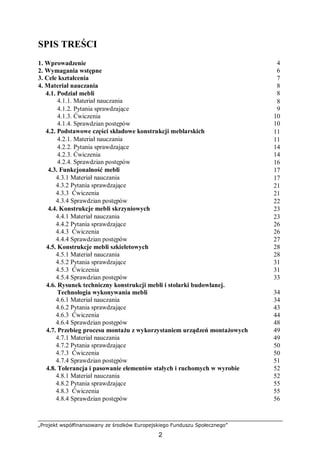„Projekt współfinansowany ze środków Europejskiego Funduszu Społecznego”
2
SPIS TREŚCI
1. Wprowadzenie 4
2. Wymagania wstępne 6
3. Cele kształcenia 7
4. Materiał nauczania 8
4.1. Podział mebli 8
4.1.1. Materiał nauczania 8
4.1.2. Pytania sprawdzające 9
4.1.3. Ćwiczenia 10
4.1.4. Sprawdzian postępów 10
4.2. Podstawowe części składowe konstrukcji meblarskich 11
4.2.1. Materiał nauczania 11
4.2.2. Pytania sprawdzające 14
4.2.3. Ćwiczenia 14
4.2.4. Sprawdzian postępów 16
4.3. Funkcjonalność mebli 17
4.3.1 Materiał nauczania 17
4.3.2 Pytania sprawdzające 21
4.3.3 Ćwiczenia 21
4.3.4 Sprawdzian postępów 22
4.4. Konstrukcje mebli skrzyniowych 23
4.4.1 Materiał nauczania 23
4.4.2 Pytania sprawdzające 26
4.4.3 Ćwiczenia 26
4.4.4 Sprawdzian postępów 27
4.5. Konstrukcje mebli szkieletowych 28
4.5.1 Materiał nauczania 28
4.5.2 Pytania sprawdzające 31
4.5.3 Ćwiczenia 31
4.5.4 Sprawdzian postępów 33
4.6. Rysunek techniczny konstrukcji mebli i stolarki budowlanej.
Technologia wykonywania mebli 34
4.6.1 Materiał nauczania 34
4.6.2 Pytania sprawdzające 43
4.6.3 Ćwiczenia 44
4.6.4 Sprawdzian postępów 48
4.7. Przebieg procesu montażu z wykorzystaniem urządzeń montażowych 49
4.7.1 Materiał nauczania 49
4.7.2 Pytania sprawdzające 50
4.7.3 Ćwiczenia 50
4.7.4 Sprawdzian postępów 51
4.8. Tolerancja i pasowanie elementów stałych i ruchomych w wyrobie 52
4.8.1 Materiał nauczania 52
4.8.2 Pytania sprawdzające 55
4.8.3 Ćwiczenia 55
4.8.4 Sprawdzian postępów 56
 