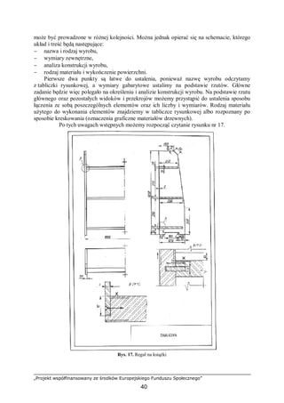 „Projekt współfinansowany ze środków Europejskiego Funduszu Społecznego”
40
może być prowadzone w różnej kolejności. Można jednak opierać się na schemacie, którego
układ i treść będą następujące:
− nazwa i rodzaj wyrobu,
− wymiary zewnętrzne,
− analiza konstrukcji wyrobu,
− rodzaj materiału i wykończenie powierzchni.
Pierwsze dwa punkty są łatwe do ustalenia, ponieważ nazwę wyrobu odczytamy
z tabliczki rysunkowej, a wymiary gabarytowe ustalimy na podstawie rzutów. Główne
zadanie będzie więc polegało na określeniu i analizie konstrukcji wyrobu. Na podstawie rzutu
głównego oraz pozostałych widoków i przekrojów możemy przystąpić do ustalenia sposobu
łączenia ze sobą poszczególnych elementów oraz ich liczby i wymiarów. Rodzaj materiału
użytego do wykonania elementów znajdziemy w tabliczce rysunkowej albo rozpoznany po
sposobie kreskowania (oznaczenia graficzne materiałów drzewnych).
Po tych uwagach wstępnych możemy rozpocząć czytanie rysunku nr 17.
Rys. 17. Regał na książki
 