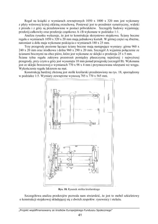 „Projekt współfinansowany ze środków Europejskiego Funduszu Społecznego”
41
Regał na książki o wymiarach zewnętrznych 1050 x 1000 x 320 mm jest wykonany
z płyty wiórowej krytej okleiną orzechową. Ponieważ jest to przedmiot symetryczny, widoki
z przodu i z góry są przedstawione w postaci półwidoków. Szczegóły budowy wyjaśniają:
przekrój całkowity oraz przekroje cząstkowe A i B wykonane w podziałce 1:1.
Analiza rysunku wykazuje, że jest to konstrukcja skrzyniowo stojakowa. Ściany boczne
regału o wymiarach 1050 x 320 x 20 mm mają jednakowy kształt. W górnej części są zbieżne,
natomiast u dołu maja wykonane podcięcia o wymiarach 180 x 25 mm.
Trzy przegrody poziome łączące ściany boczne mają następujące wymiary: górna 960 x
240 x 20 mm oraz środkowa i dolna 960 x 290 x 20 mm. Szczegół A wyjaśnia połączenie ze
ścianami bocznymi na obce pióro, które jest wykonane ze sklejki o przekroju 25 x 5 mm.
Ściana tylna regału zakrywa przestrzeń pomiędzy płaszczyzną najniższej i najwyższej
przegrody, przy czym u góry jest wysunięta 10 mm ponad przegrodę (szczegół B). Wykonana
jest ze sklejki brzozowej o wymiarach 770 x 98 x 4 mm i przymocowana wkrętami we wręgu.
Wykończenie regału lakierem na mat.
Konstrukcją bardziej złożoną jest stolik kreślarski przedstawiony na rys. 18, sporządzony
w podziałce 1:5. Wymiary zewnętrzne wynoszą 785 x 770 x 565 mm.
Rys. 18. Rysunek stolika kreślarskiego
Szczegółowa analiza przekrojów pozwala nam stwierdzić, że jest to mebel szkieletowy
o konstrukcji stojakowej składającej się z dwóch zespołów: rysownicy i stelażu.
 
